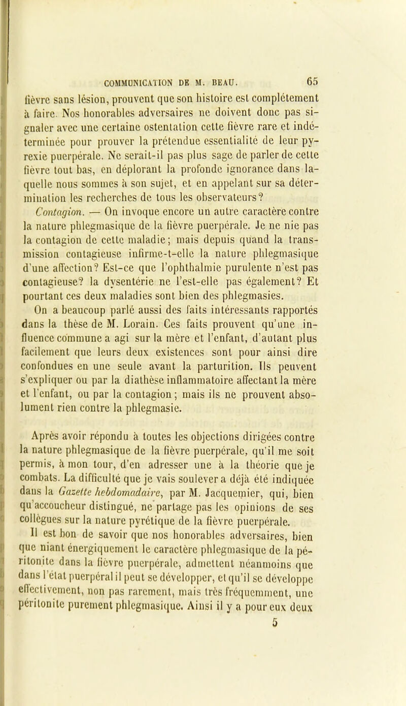 lièvre sans lésion, prouvent que son histoire est complètement à faire. Nos honorables adversaires ne doivent donc pas si- gnaler avec une certaine ostentation cette fièvre rare et indé- terminée pour prouver la prétendue essenlialité de leur py- rexie puerpérale. Ne serait-il pas plus sage de parler de celte fièvre tout bas, en déplorant la profonde ignorance dans la- quelle nous sommes à son sujet, et en appelant sur sa déter- mination les recherches de tous les observateurs? Contagion. — On invoque encore un autre caractère contre la nature phlegmasique de la fièvre puerpérale. Je ne nie pas la contagion de cette maladie; mais depuis quand la trans- mission contagieuse infirme-t-elle la nature phlegmasique d’une affection? Est-ce que l’ophthalmie purulente n’est pas contagieuse? la dysentéric ne l’est-elle pas également? Et pourtant ces deux maladies sont bien des phlegmasies. On a beaucoup parlé aussi des faits intéressants rapportés dans la thèse de M. Lorain. Ces faits prouvent qu’une in- fluence commune a agi sur la mère et l’enfant, d’autant plus facilement que leurs deux existences sont pour ainsi dire confondues en une seule avant la parturition. Ils peuvent s’expliquer ou par la diathèse inflammatoire alïectant la mère et l'cnfaut, ou par la contagion; mais ils ne prouvent abso- lument rien contre la phlegmasie. Après avoir répondu à toutes les objections dirigées contre la nature phlegmasique de la fièvre puerpérale, qu’il me soit permis, à mon tour, d’en adresser une à la théorie que je combats. La difficulté que je vais soulèvera déjà été indiquée dans la Gazette hebdomadaire, par M. Jacquemier, qui, bien qu’accoucheur distingué, ne partage pas les opinions de ses collègues sur la nature pyrétique de la fièvre puerpérale. Il est bon de savoir que nos honorables adversaires, bien que niant énergiquement le caractère phlegmasique de la pé- ritonite dans la fièvre puerpérale, admettent néanmoins que dans l’état puerpéral il peut se développer, et qu’il se développe ellectivctnent, non pas rarement, mais très fréquemment, une péritonite purement phlegmasique. Ainsi il y a pour eux deux 5