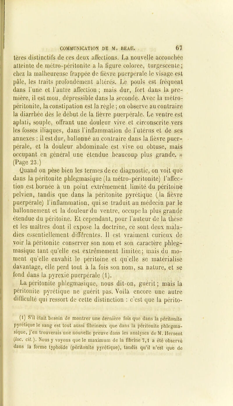 tèrcs distinctifs de ces deux affections. La nouvelle accouchée atteinte de métro-péritonite a la figure colorée, turgescente; chez la malheureuse frappée de fièvre puerpérale le visage est pâle, les traits profondément altérés. Le pouls est fréquent dans l’une et l’autre affection ; mais dur, fort dans la pre- mière, il est mou, déprcssible dans la seconde. Avec la métro- péritonite, la constipation est la règle ; on observe au contraire la diarrhée dès le début de la fièvre puerpérale. Le ventre est aplati, souple, offrant une douleur vive et circonscrite vers les fosses iliaques, dans l’inflammation de l’utérus et de ses annexes : il est dur, ballonné au contraire dans la fièvre puer- pérale, et la douleur abdominale est vive ou obtuse, mais occupant en général une étendue beaucoup plus grande. » (Page 23.) Quand on pèse bien les termes de ce diagnostic, on voit que dans la péritonite phlegmasique (la métro-péritonite) l'affec- tion est bornée à un point extrêmement limité du péritoine pelvien, taudis que dans la péritonite pyrétique (la fièvre puerpérale) l'inflammation, qui se traduit au médecin par le ballonnement et la douleur du ventre, occupe la plus grande étendue du péritoine. El cependant, pour l’auteur de la thèse et les maîtres dont il expose la doctrine, ce sont deux mala- dies essentiellement différentes. Il est vraiment curieux de voir la péritonite conserver son nom et son caractère phleg- masique tant qu’elle est extrêmement limitée; mais du mo- ment qu’elle envahit le péritoine et quelle se matérialise davantage, elle perd tout â la fois son nom, sa nature, et se fond dans la pyrexie puerpérale (1). La péritonite phlegmasique, nous dit-on, guérit; mais la péritonite pyrétique ne guérit pas. Voila encore une autre difficulté qui ressort de cette distinction : c’est que la périlo- (l) S’il était besoin de montrer une dernière fois que dans la péritonite pyrétique le sang est tout aussi fibrineux que dans la péritonite phlegma- sique, j’en trouverais une nouvelle preuve dans les analyses de M. Hersent (loc. cit.). Nous y voyons que le maximum de la fibrine 7,1 a été observé dans la forme typhoïde (péritonite pyrétique), tandis qu’il n’est (tue do