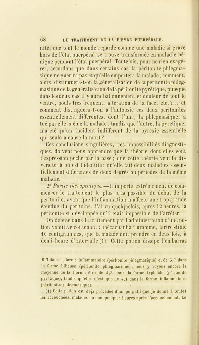 I 68 DU TRAITEMENT DE LA FIÈVRE PUERPÉRALE. nite, que tout le monde regarde comme une maladie si grave hors de l’état puerpéral, se trouve transformée en maladie bé- nigne pendant l'état puerpéral. Toutefois, pour ne rien exagé- rer, accordons que dans certains cas la péritonite phlegma- sique ne guérira pas et qu’elle emportera la malade; comment, alors, distinguera-t-on la généralisation de la péritonite phleg- masiquedela généralisation de la péritonite pyrétique, puisque dans les deux cas il y aura ballonnement et douleur de tout le ventre, pouls très fréquent, altération de la face, etc.?... et comment distinguera-t-on à l’autopsie ces deux péritonites essentiellement différentes, dont l’une, la phlegmasique, a tué par elle-même la malade; tandis que l’autre, la pyrétique, n’a été qu'un incident indifférent de la pyrexie essentielle qui seule a causé la mort? Ces conclusions singulières, ces impossibilités diagnosti- ques, doivent nous apprendre que la théorie dont elles sont l’expression pèche par la base; que cette ihéorie veut la di- versité là où est l’identité; qu’elle fait deux maladies essen- tiellement différentes de deux degrés ou périodes de la même maladie. 2° Partie thérapeutique.—II importe extrêmement de com- mencer le traitement le plus près possible du début de la péritonite, avant que l’inflammation n’affeele une trop grande étendue du péritoine. J’ai vu quelquefois, après 12 heures, la péritonite si développée qu'il était impossible de l’arrêter. On débute dans le traitement par l’administration d’une po- tion vomitive contenant : ipécacuanha 1 gramme, tartre stibié lü centigrammes, que la malade doit prendre en deux fois, à demi-heure d’intervalle (1). Cette potion dissipe l’embarras 6,7 clans ta forme inflammatoire (péritonite phlegmasique) et de 5,7 dans la forme bilieuse (péritonite phlegmasique) ; nous y voyons encore la moyenne de la fibrine être de 4,3 dans la forme typhoïde (péritonite pyrétique), tandis qu’elle n’est que de 4,1 dans la forme inflammatoire (péritonite phlegmasique). (t) Celte potion est déjà précédée d’un purgatif que je donne à toutes les accouchées, malades ou non quelques heures après l’accouchement. Le