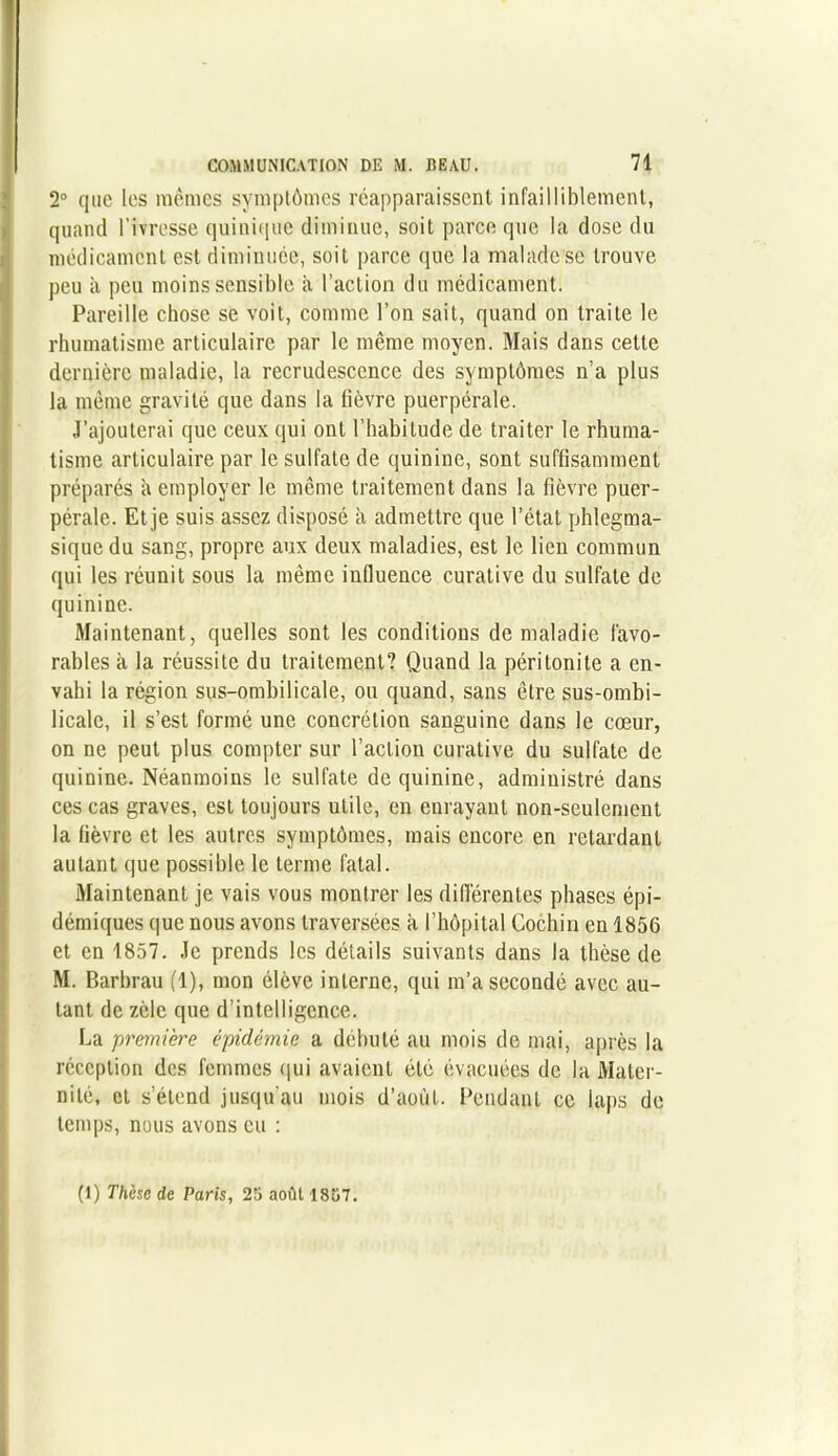 2° que les mêmes symptômes réapparaissent infailliblement, quand l’ivresse quinique diminue, soit parce que la dose du médicament est diminuée, soit parce que la malade se trouve peu à peu moins sensible a l’action du médicament. Pareille chose se voit, comme l’on sait, quand on traite le rhumatisme articulaire par le même moyen. Mais dans cette dernière maladie, la recrudescence des symptômes n’a plus la même gravité que dans la lièvre puerpérale. J’ajouterai que ceux qui ont l’habitude de traiter le rhuma- tisme articulaire par le sulfate de quinine, sont suffisamment préparés à employer le même traitement dans la fièvre puer- pérale. Et je suis assez disposé à admettre que l’état phlegma- sique du sang, propre aux deux maladies, est le lien commun qui les réunit sous la même influence curative du sulfate de quinine. Maintenant, quelles sont les conditions de maladie favo- rables à la réussite du traitement? Quand la péritonite a en- vahi la région sus-ombilicale, ou quand, sans être sus-ombi- licale, il s’est formé une concrétion sanguine dans le cœur, on ne peut plus compter sur l’action curative du sulfate de quinine. Néanmoins le sulfate de quinine, administré dans ces cas graves, est toujours utile, en enrayant non-seulement la fièvre et les autres symptômes, mais encore en retardant autant que possible le terme fatal. Maintenant je vais vous montrer les différentes phases épi- démiques que nous avons traversées à l’hôpital Cochin en 1856 et en 1857. Je prends les détails suivants dans la thèse de M. P.arbrau (1), mon élève interne, qui m’a secondé avec au- tant de zèle que d’intelligence. La première épidémie a débuté au mois de mai, après la réception des femmes qui avaient été évacuées de la Mater- nité, et s’étend jusqu'au mois d’août. Pendant ce laps de temps, nous avons eu : (1) Thèse de Paris, 25 août 1857.