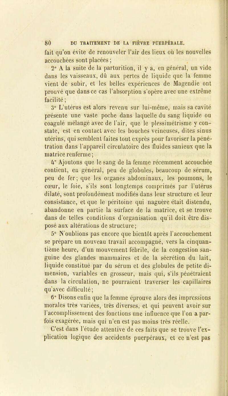 fait qu’on évite de renouveler l’air des lieux où les nouvelles accouchées sont placées ; 2° A la suite de la parturilion, il y a, en général, un vide dans les vaisseaux, dû aux pertes de liquide que la femme vient de subir, et les belles expériences de Magendie ont prouvé que dans ce cas l’absorption s’opère avec une extrême facilité ; 3° L’utérus est alors revenu sur lui-même, mais sa cavité présente une vaste poche dans laquelle du sang liquide ou coagulé mélangé avec de l’air, que le plessimélrisme y con- state, est en contact avec les bouches veineuses, dites sinus utérins, qui semblent faites tout exprès pour favoriser la péné- tration dans l’appareil circulatoire des fluides sanieux que la matrice renferme ; Ajoutons que le sang de la femme récemment accouchée contient, en général, peu de globules, beaucoup de sérum, peu de fer; que les organes abdominaux, les poumons, le cœur, le foie, s’ils sont longtemps comprimés par l’utérus dilaté, sont profondément modifiés dans leur structure et leur consistance, et que le péritoine qui naguère était distendu, abandonne en partie la surface de la matrice, et se trouve dans de telles conditions d’organisation qu’il doit être dis- posé aux altérations de structure; 5° N’oublions pas encore que bientôt après l’accouchement se prépare un nouveau travail accompagné, vers la cinquan- tième heure, d’un mouvement fébrile, de la congestion san- guine des glandes mammaires et de la sécrétion du lait, liquide constitué par du sérum et des globules de petite di- mension, variables en grosseur, mais qui, s’ils pénétraient dans la circulation, ne pourraient traverser les capillaires qu’avec difficulté; 6° Disons enfin que la femme éprouve alors des impressions morales très variées, très diverses, et qui peuvent avoir sur l’accomplissement des fonctions une influence que l’on a par- fois exagérée, mais qui n’en est pas moins très réelle. C’est dans l’élude attentive de ces faits que se trouve l’ex- plication logique des accidents puerpéraux, et ce n’est pas
