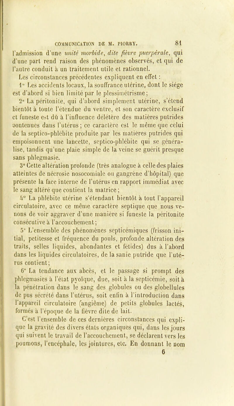 l’admission d’une unité morbide, dite fièvre puerpérale, qui d'une part rend raison des phénomènes observes, et qui de l’autre conduit à un traitement utile et rationnel. Les circonstances précédentes expliquent en effet : 1° Les accidents locaux, la souffrance utérine, dont le siège est d’abord si bien limité par le plessimétrisme; 2° La péritonite, qui d’abord simplement utérine, s’étend bientôt à toute l’étendue du ventre, et son caractère exclusif et funeste est dû à l’inlluence délétère des matières putrides aontenucs dans l’utérus; ce caractère est le même que celui de la septico-pblébite produite par les matières putrides qui empoisonnent une lancette, soptico-phlébite qui se généra- lise, tandis qu’une plaie simple de la veine se guérit presque sans phlegmasie. 3° Cette altération profonde (très analogue à celle des plaies atteintes de nécrosie nosocomiale ou gangrène d’hôpital) que présente la face interne de l’utérus en rapport immédiat avec le sang altéré que contient la matrice ; h° La phlébite utérine s’étendant bientôt à tout l’appareil circulatoire, avec ce meme caractère septique que nous ve- nons de voir aggraver d’une manière si funeste la péritonite consécutive à l’accouchement ; 5 L’ensemble des phénomènes septicémiques (frisson ini- tial, petitesse et fréquence du pouls, profonde altération des traits, selles liquides, abondantes et fétides) dus à l’abord dans les liquides circulatoires, de la sanie putride que l’uté- rus contient; 6” La tendance aux abcès, et le passage si prompt des phlegmasics à l’état pvoïque, due, soit à la septicémie, soit à la pénétration dans le sang des globules ou des globelIules de pus sécrété dans l’utérus, soit enfin à l’introduction dans l’appareil circulatoire (angiême) de petits globules lactés, formés a l’époque de la fièvre dite de lait. C’est l’ensemble de ces dernières circonstances qui expli- que la gravité des divers états organiques qui, dans les jours qui suivent le travail de l’accouchement, se déclarent vers les poumons, l’encéphale, les jointures, etc. En donnant le nom 6