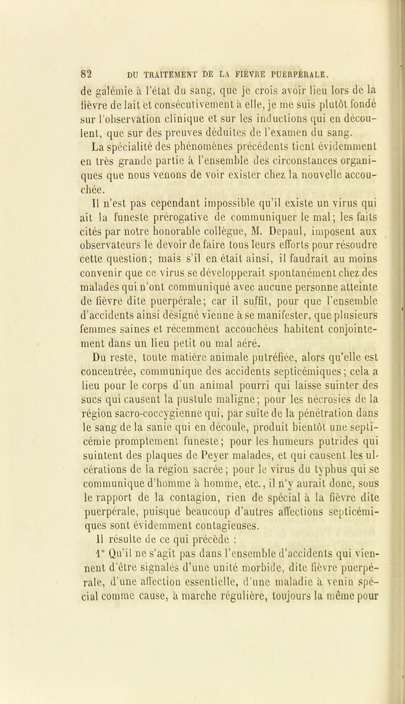 de galémie à I état du sang, que je crois avoir lieu lors de la fièvre de lait et consécutivement à elle, je me suis plutôt fondé sur l’observation clinique et sur les inductions qui en décou- lent, que sur des preuves déduites de l’examen du sang. La spécialité des phénomènes précédents tient évidemment en très grande partie à l’ensemble des circonstances organi- ques que nous venons de voir exister chez la nouvelle accou- chée. Il n’est pas cependant impossible qu’il existe un virus qui ait la funeste prérogative de communiquer le mal; les faits cités par notre honorable collègue, M. Depaul, imposent aux observateurs le devoir de faire tous leurs efforts pour résoudre cette question; mais s’il en était ainsi, il faudrait au moins convenir que ce virus se développerait spontanément chez des malades qui n’ont communiqué avec aucune personne atteinte de fièvre dite puerpérale; car il suffit, pour que l’ensemble d’accidents ainsi désigné vienne à se manifester, que plusieurs femmes saines et récemment accouchées habitent conjointe- ment dans un lieu petit ou mal aéré. Du reste, toute matière animale putréfiée, alors qu’elle est concentrée, communique des accidents septicémiques; cela a lieu pour le corps d’un animal pourri qui laisse suinter des sucs qui causent la pustule maligne; pour les nécrosies de la région sacro-coccygienne qui, par suite de la pénétration dans le sang de la sanie qui en découle, produit bientôt une septi- cémie promptement funeste; pour les humeurs putrides qui suintent des plaques de Pever malades, et qui causent les ul- cérations de la région sacrée; pour le virus du typhus qui se communique d’homme a homme, etc., il n’y aurait donc, sous le rapport de la contagion, rien de spécial à la fièvre dite puerpérale, puisque beaucoup d’autres affections septicémi- ques sont évidemment contagieuses. 11 résulte de ce qui précède : 1 Qu’il ne s’agit pas dans l’ensemble d’accidents qui vien- nent d etre signalés d’une unité morbide, dite fièvre puerpé- rale, d’une affection essentielle, d’une maladie à venin spé- cial comme cause, à marche régulière, toujours la même pour