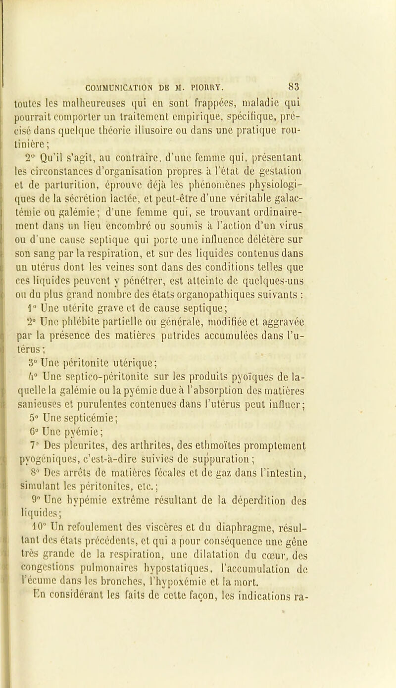 toutes les malheureuses qui en sont frappées, maladie qui pourrait comporter un traitement empirique, spécifique, pré- cisé dans quelque théorie illusoire ou dans une pratique rou- tinière ; 2° Qu’il s’agit, au contraire, d’une femme qui, présentant les circonstances d’organisation propres à l’état de gestation et de parlurition, éprouve déjà les phénomènes physiologi- ques de la sécrétion lactée, et peut-être d’une véritable galac- témie ou galémie; d’une femme qui, se trouvant ordinaire- ment dans un lieu encombré ou soumis à l’action d’un virus Iou d’une cause septique qui porte une influence délétère sur son sang par la respiration, et sur des liquides contenus dans un utérus dont les veines sont dans des conditions telles que ces liquides peuvent y pénétrer, est atteinte de quelques-uns ou du plus grand nombre des états organopatbiques suivants : 1° Une utérite grave et de cause septique; 2° Une phlébite partielle ou générale, modifiée et aggravée par la présence des matières putrides accumulées dans l’u- térus ; 3° Une péritonite utérique; h° Une septico-péritonite sur les produits pyoïques de la- quelle la galémie ou la pyémie due à l’absorption des matières sanieuses et purulentes contenues dans l’utérus peut influer; 5° Une septicémie; G0 Une pyémie ; 7' Des pleurites, des arthrites, des elhmoïtes promptement pvogéniques, c’est-à-dire suivies de suppuration; 8° Des arrêts de matières fécales et de gaz dans l’intestin, simulant les péritonites, etc.; 9° Une hypémie extrême résultant de la déperdition des liquides; 10° Un refoulement des viscères et du diaphragme, résul- tant des états précédents, et qui a pour conséquence une gêne très grande de la respiration, une dilatation du cœur, des congestions pulmonaires hypostatiques, l’accumulation de l’écume dans les bronches, l’hypoxémie et la mort. En considérant les faits de celte façon, les indications ra-