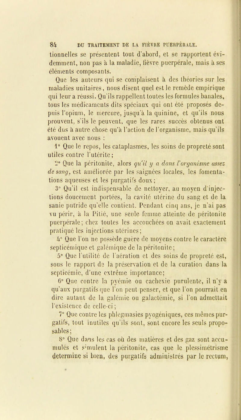 tionnelles sc présentent tout d’abord, et se rapportent évi- demment, non pas à la maladie, fièvre puerpérale, mais à ses éléments composants. Que les auteurs qui se complaisent à des théories sur les maladies unitaires, nous disent quel est le remède empirique qui leur a réussi. Qu'ils rappellent toutes les formules banales, tous les médicaments dits spéciaux qui ont été proposés de- puis l’opium, le mercure, jusqu’à la quinine, et qu’ils nous prouvent, s’ils le peuvent, que les rares succès obtenus ont été dus à autre chose qu’à l’action de l’organisme, mais qu’ils avouent avec nous : 1° Que le repos, les cataplasmes, les soins de propreté sont utiles contre l’utéritc ; '1° Que la péritonite, alors quil y a dans l'organisme assez de sang, est améliorée par les saignées locales, les fomenta- tions aqueuses et les purgatifs doux; 3° Qu’il est indispensable de nettoyer, au moyen d’injec- tions doucement portées, la cavité utérine du sang et de la sanie putride qu’elle contient. Pendant cinq ans, je n’ai pas vu périr, à la Pitié, une seule femme atteinte de péritonite puerpérale; chez toutes les accouchées on avait exactement pratiqué les injections utérines; kn Que l’on ne possède guère de moyens contre le caractère septicémique et galémique de la péritonite ; 5° Que l’utilité de l’aération et des soins de propreté est, sous le rapport de la préservation cl de la curation dans la septicémie, d’une extrême importance; 6° Que contre la pyémie ou cachexie purulente, il n’v a qu’aux purgatifs que l’on peut penser, et que l’on pourrait en dire autant de la galémic ou galactémie, si l’on admettait l'existence de celle-ci ; 7° Que contre les phlegmasies pyogéniques, ces mêmes pur- gatifs, tout inutiles qu’ils sont, sont encore les seuls propo- sâmes; 8° Que dans les cas où des matières et des gaz sont accu- mulés et simulent la péritonite, cas que le plessimétrisme determiue si bien, des purgatifs administrés par le rectum,