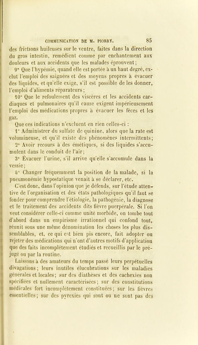 des frictions huileuses sur le ventre, faites dans la direction du gros intestin, remédient comme par enchantement aux douleurs et aux accidents que les malades éprouvent; 9° Que l’hypémie, quand elle est portée a un haut degré, ex- clut l’emploi des saignées et des moyens propres à évacuer des liquides, et qu’elle exige, s’il est possible de les donner, l’emploi d’aliments réparateurs; 10“ Que le refoulement des viscères et les accidents car- diaques et pulmonaires qu’il cause exigent impérieusement l’emploi des médications propres à évacuer les fèces et les gaz. Que ces indications n’excluent en rien celles-ci : 1 Administrer du sulfate de quinine, alors que la rate est volumineuse, et qu’il existe des phénomènes intermittents; 2° Avoir recours à des émétiques, si des liquides s’accu- mulent dans le conduit de l’air; 3° Évacuer l’urine, s'il arrive quelle s’accumule dans la vessie; k Changer fréquemment la position de la malade, si la pneumonémic hypostatique venait à se déclarer, etc. C’est donc, dans l’opinion que je défends, sur l’étude atten- tive de l’organisation et des états pathologiques qu’il faut se fonder pour comprendre l’étiologie, la pathogénic, la diagnose et le traitement des accidents dits fièvre puerpérale. Si l’on veut considérer celle-ci comme unité morbide, on tombe tout d’abord dans un empirisme irrationnel qui confond tout, réunit sous une même dénomination les choses les plus dis- semblables, et, ce qui est bien pis encore, fait adopter ou rejeter des médications qui n’ont d’autres motifs d’application que des faits incomplètement étudiés et recueillis par le pré- jugé ou par la routine. Laissons à des amateurs du temps passé leurs perpétuelles divagations; leurs inutiles élucubrations sur les maladies générales et locales; sur des diathèses et des cachexies non spécifiées et nullement caractérisées; sur des constitutions médicales fort incomplètement constituées; sur les lièvres essentielles; sur des pyrexies qui sont ou ne sont pas des