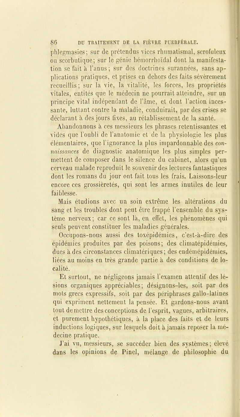 phlegmasies; sur de prétendus vices rhumatismal, scrofuleux ou scorbutique; sur le génie hémorrhoïdal dont la manifesta- tion se fait à l’anus; sur des doctrines surannées, sans ap- plications pratiques, et prises en dehors des faits sévèrement recueillis; sur la vie, la vitalité, les forces, les propriétés vitales, entités que le médecin ne pourrait atteindre, sur un principe vital indépendant de l’âme, et dont l’action inces- sante, luttant contre la maladie, conduirait, par des crises se déclarant a des jours fixes, au rétablissement de la santé. Abandonnons à ces messieurs les phrases retentissantes et vides que l’oubli de l’anatomie et de la physiologie les plus élémentaires, que l’ignorance la plus impardonnable des con- naissances de diagnostic anatomique les plus simples per- mettent de composer dans le silence du cabinet, alors qu’un cerveau malade reproduit le souvenir des lectures fantastiques dont les romans du jour ont fait tous les frais. Laissons-leur encore ces grossièretés, qui sont les armes inutiles de leur faiblesse. Mais étudions avec un soin extrême les altérations du sang et les troubles dont peut être frappé l’ensemble du sys- tème nerveux ; car ce sont là, en effet, les phénomènes qui seuls peuvent constituer les maladies générales. Occupons-nous aussi des toxépidémies, c’est-à-dire des épidémies produites par des poisons; des climatépidémies, dues à des circonstances climatériques; des endémépidémies, liées au moins en très grande partie à des conditions de lo- calité. Et surtout, ne négligeons jamais l’examen attentif des lé- sions organiques appréciables; désignons-les, soit par des mots grecs expressifs, soit par des périphrases gallo-latines qui expriment nettement la pensée. Et gardons-nous avant tout démettre des conceptions de l’esprit, vagues, arbitraires, et purement hypothétiques, à la place des faits et de leurs inductions logiques, sur lesquels doit à jamais reposer la mé- decine pratique. J’ai vu, messieurs, se succéder bien des systèmes; élevé dans les opinions de Pinel, mélange de philosophie du