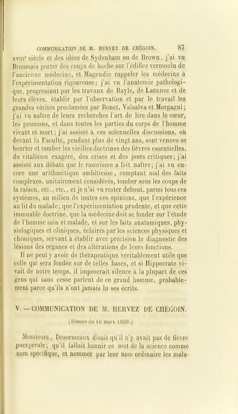 xvme siècle et des idées de Sydenham ou de Brown, j’ai vu Broussais porter des coups de hache sur l’édifice vermoulu de l'ancienne médecine, et Magendie rappeler les médecins à l’expérimentation rigoureuse; j’ai vu l’anatomie pathologi- que, progressant par les travaux de Bayle, de Laënnec et de leurs élèves, établir par l’observation et par le travail les grandes vérités proclamées par Bonet, Yalsalva et Morgagni ; j'ai vu naître de leurs recherches l’art de lire dans le cœur, les poumons, et dans toutes les parties du corps de l'homme vivant et mort; j’ai assisté à ces solennelles discussions, où devant la Faculté, pendant plus de vingt ans, sont venues se heurter et tomber les vieilles doctrines des fièvres essentielles, du vitalisme exagéré, des crises et des jours critiques; j’ai assisté aux débats que le rasorisme a fait naître; j’ai vu en- core une arithmétique ambitieuse, comptant mal des faits complexes, unitairement considérés, tomber sous les coups de la raison, etc., etc., et je n’ai vu rester debout, parmi tous ces systèmes, au milieu de toutes ces opinions, que l’expérience au lit du malade; que l’expérimentation prudente, et que cette immuable doctrine, que la médecine doit se fonder sur l’étude de l'homme sain et malade, et sur les faits anatomiques, phy- siologiques et cliniques, éclairés par les sciences physiques et chimiques, servant à établir avec précision le diagnostic des lésions des organes et des altérations de leurs fonctions. Il ne peut y avoir de thérapeutique véritablement utile que celle qui sera fondée sur de telles bases, et si Hippocrate vi- vait de notre temps, il imposerait silence à la plupart de ces gens qui sans cesse parlent de ce grand homme, probable- ment parce qu’ils n’ont jamais lu ses écrits. V. - COMMUNICATION UE M. HERVEZ DE CHÉGOIN. (Siiancedu IG mars 1858.) Messieurs, Désormeaux disait qu’il n’y avait pas de lièvre puerpérale; qu’il fallait bannir ce mot de la science comme nom spécifique, et nommer par leur nom ordinaire les mala-