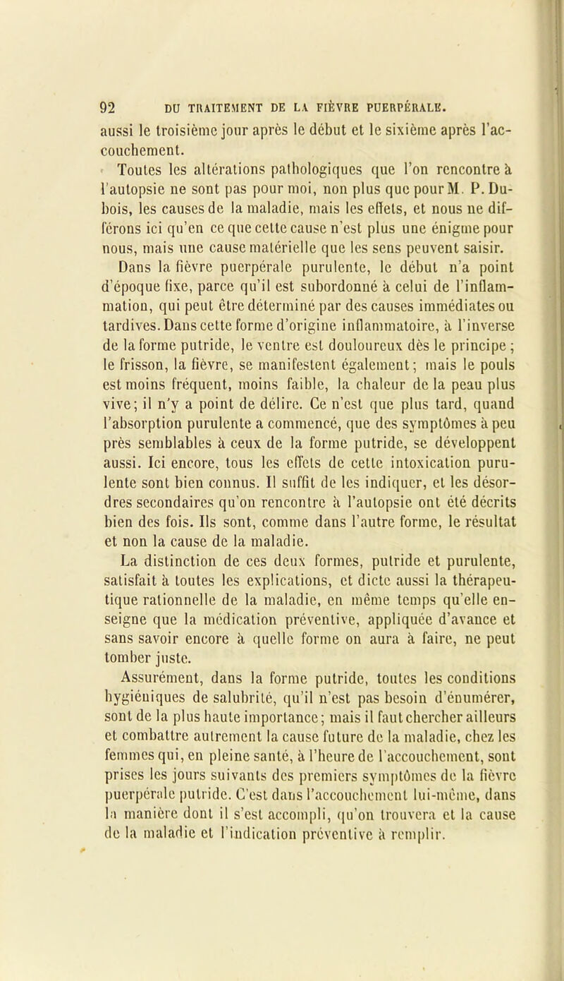 aussi le troisième jour après le début et le sixième après l'ac- couchement. Toutes les altérations pathologiques que l’on rencontre à. l’autopsie ne sont pas pour moi, non plus que pour M. P. Du- bois, les causes de la maladie, mais les elïets, et nous ne dif- férons ici qu’en ce que cette cause n’est plus une énigme pour nous, mais une cause matérielle que les sens peuvent saisir. Dans la fièvre puerpérale purulente, le début n’a point d’époque fixe, parce qu’il est subordonné à celui de l’inflam- mation, qui peut être déterminé par des causes immédiates ou tardives. Dans cette forme d’origine inflammatoire, à l’inverse de la forme putride, le ventre est douloureux dès le principe ; le frisson, la fièvre, se manifestent également; mais le pouls est moins fréquent, moins faible, la chaleur de la peau plus vive; il n'y a point de délire. Ce n’est que plus tard, quand l’absorption purulente a commencé, que des symptômes à peu près semblables à ceux de la forme putride, se développent aussi. Ici encore, tous les effets de cette intoxication puru- lente sont bien connus. Il suffit de les indiquer, et les désor- dres secondaires qu’on rencontre il l’autopsie ont été décrits bien des fois. Ils sont, comme dans l’autre forme, le résultat et non la cause de la maladie. La distinction de ces deux formes, putride et purulente, satisfait à toutes les explications, et dicte aussi la thérapeu- tique rationnelle de la maladie, en même temps qu’elle en- seigne que la médication préventive, appliquée d’avance et sans savoir encore à quelle forme on aura à faire, ne peut tomber juste. Assurément, dans la forme putride, toutes les conditions hygiéniques de salubrité, qu’il n’est pas besoin d’énumérer, sont de la plus haute importance; mais il faut chercher ailleurs et combattre autrement la cause future de la maladie, chez les femmes qui, en pleine santé, à l’heure de l'accouchement, sont prises les jours suivants des premiers symptômes de la fièvre puerpérale putride. C’est dans l’accouchement lui-même, dans la manière dont il s’est accompli, qu’on trouvera et la cause de la maladie et l’indication préventive à remplir.