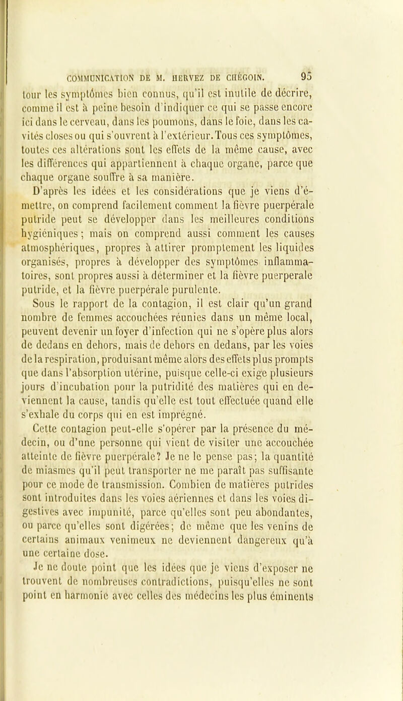 tour les symptômes bien connus, qu’il est inutile de décrire, comme il est à peine besoin d’indiquer ce qui se passe encore ici dans le cerveau, dans les poumons, dans le Foie, dans les ca- vités closes ou qui s’ouvrent à l’extérieur.Tous ces symptômes, toutes ces altérations sont les effets de la même cause, avec les différences qui appartiennent à chaque organe, parce que chaque organe souffre à sa manière. D’après les idées et les considérations que je viens d’é- mettre, on comprend facilement comment la fièvre puerpérale putride peut se développer dans les meilleures conditions hygiéniques ; mais on comprend aussi comment les causes atmosphériques, propres à attirer promptement les liquides organisés, propres à développer des symptômes inflamma- toires, sont propres aussi à déterminer et la fièvre puerpérale putride, et la fièvre puerpérale purulente. Sous le rapport de la contagion, il est clair qu’un grand nombre de femmes accouchées réunies dans un même local, peuvent devenir un foyer d’infection qui ne s’opère plus alors de dedans en dehors, mais de dehors en dedans, par les voies de la respiration, produisant même alors des effets plus prompts que dans l’absorption utérine, puisque celle-ci exige plusieurs jours d’incubation pour la putridité des matières qui en de- viennent la cause, tandis quelle est tout effectuée quand elle s’exhale du corps qui en est imprégné. Cette contagion peut-elle s’opérer par la présence du mé- decin, ou d’une personne qui vient de visiter une accouchée atteinte de fièvre puerpérale? Je ne le pense pas ; la quantité de miasmes qu’il peut transporter ne me paraît pas suffisante pour ce mode de transmission. Combien de matières putrides sont introduites dans les voies aériennes et dans les voies di- gestives avec impunité, parce qu’elles sont peu abondantes, ou parce qu’elles sont digérées; de même que les venins de certains animaux venimeux ne deviennent dangereux qu’à une certaine dose. Je ne doute point que les idées que je viens d’exposer ne trouvent de nombreuses contradictions, puisqu’elles ne sont point en harmonie avec celles des médecins les plus éminents