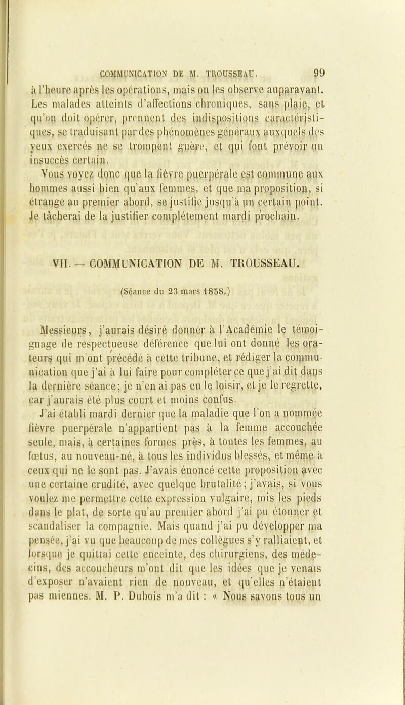 à l’heure après les opérations, mais ou les observe auparavant. Les malades atteints d’affections chroniques, sans plaie, et qu’pp doit opérer, prennent des indispositions caractéristi- ques, se traduisant par des phénomènes généraux auxquels des yeux exercés ne se trompent guère, et qui font prévoir un insuccès certain. Vous voyez donc que la lièvre puerpérale est commune aux hommes aussi bien qu’aux femmes, et que ma proposition, si étrange au premier abord, se justilie jusqu’à un certain point. Je tâcherai de la justifier complètement mardi prochain. VII -COMMUNICATION DE M. TROUSSEAU. (Séance du 23 mars 1838.) Messieurs, j’aurais désiré donner à l’Académie le témoi- gnage de respectueuse déférence que lui ont donné les ora- teurs qui m ont précédé a cette tribune, et rédiger la commu- nication que j’ai à lui faire pour compléter ce que j’ai dit dans la dernière séance; je n’en ai pas eu le loisir, et je le regrette, car j’aurais été plus court et moins confus. J’ai établi mardi dernier que la maladie que l'on a nommée lièvre puerpérale n’appartient pas à la femme accouchée seule, mais, à certaines formes près, à toutes les femmes, au fœtus, au nouveau-né, à tous les individus blessés, et même à ceux cpii ne le sont pas. J’avais énoncé cette proposition avec une certaine crudité, avec quelque brutalité; j’avais, si vous voulez me permettre celte expression vulgaire, mis les pieds dans le plat, de sorte qu’au premier abord j’ai pu étonner et scandaliser la compagnie. Mais quand j’ai pu développer ma pensée, j’ai vu que beaucoup de mes collègues s’y ralliaient, et lorsque je quittai celte enceinte, des chirurgiens, des méde- cins, des accoucheurs m’ont dit (pie les idées que je venais d’exposer n’avaient rien de nouveau, et qu’elles n’étaient pas miennes. M. P. Dubois ni’a dit : « Nous savons tous un