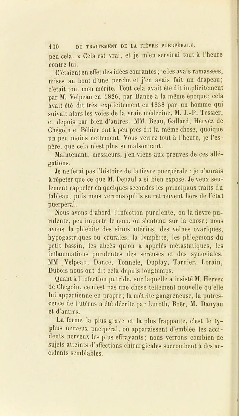 peu cela. » Cela est vrai, et je m’en servirai tout à l’heure contre lui. C’étaient en effet des idées courantes ; je les avais ramassées, mises au bout d’une perche et j’en avais fait un drapeau; c’était tout mon mérite. Tout cela avait été dit implicitement par M. Velpeau en 1826, par Dance à la même époque; cela avait été dit très explicitement en 1838 par un homme qui suivait alors les voies de la vraie médecine, M. J.-P. Tessier, et depuis par bien d’autres. MM. Beau, Gallard, Hervez de Chégoin et Béhier ont à peu près dit la même chose, quoique un peu moins nettement. Vous verrez tout à l’heure, je l’es- père, que cela n’est plus si malsonnant. Maintenant, messieurs, j’en viens aux preuves de ces allé- gations. Je ne ferai pas l’histoire de la fièvre puerpérale : je n’aurais à répéter que ce que M. Depaul a si bien exposé. Je veux seu- lement rappeler en quelques secondes les principaux traits du tableau, puis nous verrons qu’ils se retrouvent hors de l'état puerpéral. Nous avons d’abord l’infection purulente, ou la fièvre pu- rulente, peu importe le nom, on s’entend sur la chose; nous avons la phlébite des sinus utérins, des veines ovariques, hypogastriques ou crurales, la lymphite, les phlegmons du petit bassin, les abcès qu’on a appelés métastatiques, les inflammations purulentes des séreuses et des synoviales. MM. Velpeau, Dance, Tonnelé, Duplay, Tarnier, Lorain, Dubois nous ont dit cela depuis longtemps. Quant à l’infection putride, sur laquelle a insisté M. Hervez de Chégoin, ce n’est pas une chose tellement nouvelle qu’elle lui appartienne en propre; la métrite gangréneuse, la putres- cence de l’utérus a été décrite par Luroth, Boër, M. Danvau et d’autres. La forme la plus grave et la plus frappante, c’est le ty- phus nerveux puerpéral, où apparaissent d’emblée les acci- dents nerveux les plus effrayants; nous verrons combien de sujets atteints d'affections chirurgicales succombent à des ac- cidents semblables.