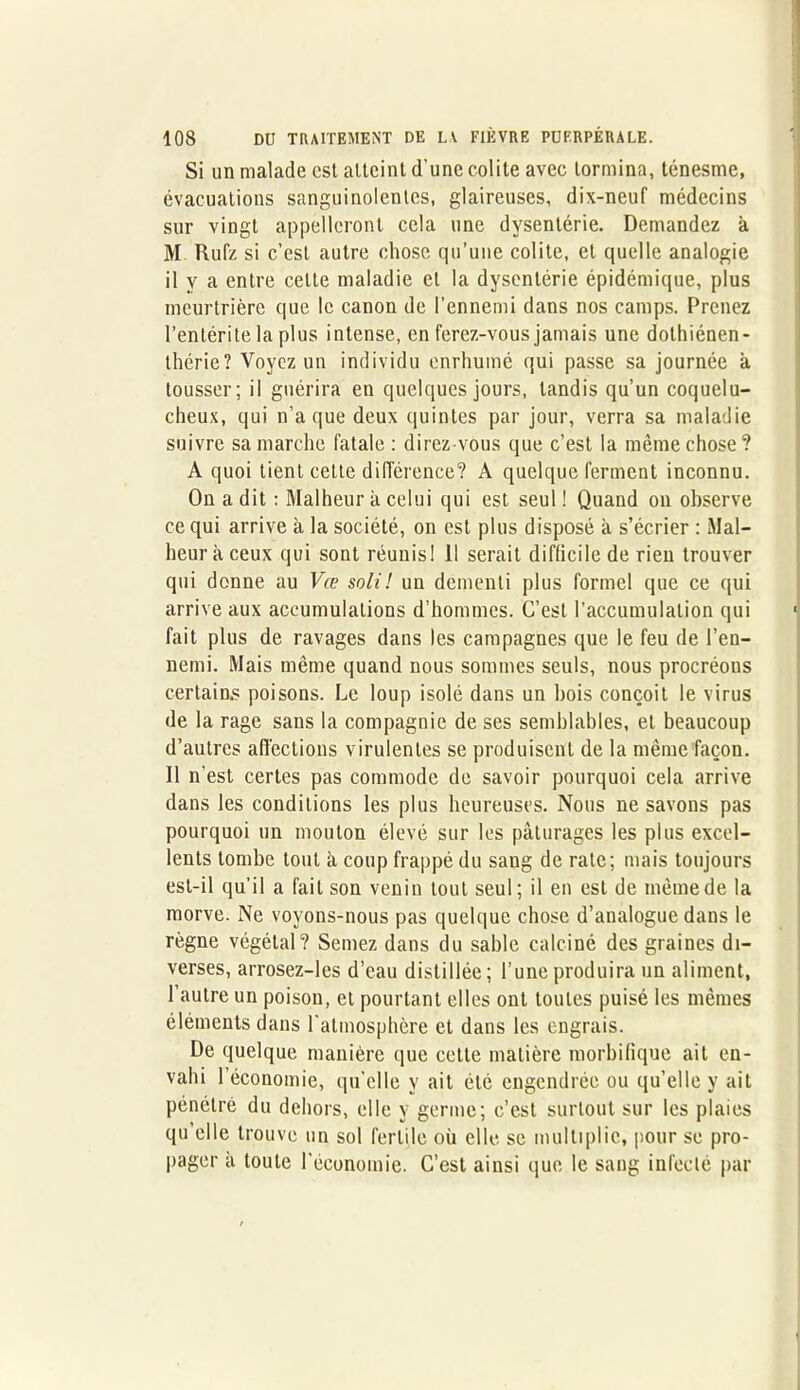 Si un malade est atteint d'une colite avec lormina, ténesme, évacuations sanguinolentes, glaireuses, dix-neuf médecins sur vingt appelleront cela une dysentérie. Demandez a M Rufz si c’est autre chose qu’une colite, et quelle analogie il y a entre celte maladie et la dysentérie épidémique, plus meurtrière que le canon de l’ennemi dans nos camps. Prenez l’entérite la plus intense, en ferez-vous jamais une dothiénen- thérie? Voyez un individu enrhumé qui passe sa journée a tousser; il guérira en quelques jours, tandis qu’un coquelu- cheux, qui n’a que deux quintes par jour, verra sa maladie suivre sa marche fatale: direz-vous que c’est la même chose? A quoi tient cette différence? A quelque ferment inconnu. On a dit : Malheur à celui qui est seul ! Quand on observe ce qui arrive k la société, on est plus disposé à s’écrier : Mal- heur à ceux qui sont réunis! Il serait difficile de rien trouver qui donne au Vœ sali ! un démenti plus formel que ce qui arrive aux accumulations d’hommes. C’est l'accumulation qui fait plus de ravages dans les campagnes que le feu de l’en- nemi. Mais même quand nous sommes seuls, nous procréons certains poisons. Le loup isolé dans un bois conçoit le virus de la rage sans la compagnie de ses semblables, et beaucoup d’autres affections virulentes se produisent de la même façon. Il n'est certes pas commode de savoir pourquoi cela arrive dans les conditions les plus heureuses. Nous ne savons pas pourquoi un mouton élevé sur les pâturages les plus excel- lents tombe tout k coup frappé du sang de rate; mais toujours est-il qu’il a fait son venin tout seul; il en est de même de la morve. Ne voyons-nous pas quelque chose d’analogue dans le règne végétal? Semez dans du sable calciné des graines di- verses, arrosez-les d’eau distillée ; l’une produira un aliment, l’autre un poison, et pourtant elles ont toutes puisé les mêmes éléments dans l'atmosphère et dans les engrais. De quelque manière que cette matière morbifique ait en- vahi 1 économie, qu’elle y ait été engendrée ou qu’elle y ait pénétré du dehors, elle y germe; c’est surtout sur les plaies qu’elle trouve un sol fertile où elle se multiplie, pour se pro- pager k toute l'économie. C’est ainsi que le sang infecté par
