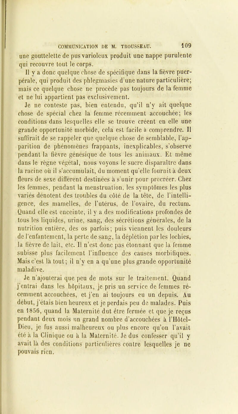 une gouttelette de pus varioleux produit une nappe purulente qui recouvre tout le corps. Il y a donc quelque chose de spécifique dans la fièvre puer- pérale, qui produit des phlegmasies d'une nature particulière; mais ce quelque chose ne procède pas toujours de la femme et ne lui appartient pas exclusivement. Je ne conteste pas, bien entendu, qu’il n’v ait quelque chose de spécial chez la femme récemment accouchée; les conditions dans lesquelles elle se trouve créent en elle une grande opportunité morbide, cela est facile à comprendre. Il suffirait de se rappeler que quelque chose de semblable, l’ap- parition de phénomènes frappants, inexplicables, s’observe pendant la fièvre génésique de tous les animaux. Et même dans le règne végétal, nous voyons le sucre disparaître dans la racine où il s’accumulait, du moment qu’elle fournit à deux fleurs de sexe différent destinées à s’unir pour procréer. Chez les femmes, pendant la menstruation, les symptômes les plus variés dénotent des troubles du côté de la tête, de l’intelli- gence, des mamelles, de l’utérus, de l’ovaire, du rectum. Quand elle est enceinte, il y a des modifications profondes de tous les liquides, urine, sang, des sécrétions générales, de la nutrition entière, des os parfois; puis viennent les douleurs de l’enfantement, la perte de sang, la déplétion parles lochies, la fièvre de lait, etc. Il n’est donc pas étonnant que la femme subisse plus facilement l’influence des causes morbifiques. Mais c’est là tout; il n’y en a qu’une plus grande opportunité maladive. Je n’ajouterai que peu de mots sur le traitement. Quand j’entrai dans les hôpitaux, je pris un service de femmes ré- cemment accouchées, et j’en ai toujours eu un depuis. Au début, jetais bien heureux et je perdais peu de malades. Puis en 1856, quand la Maternité dut être fermée et que je reçus pendant deux mois un grand nombre d’accouchées à l’Hôtel- Dieu, je fus aussi malheureux ou plus encore qu’on l’avait été à la Clinique ou à la Maternité. Je dus confesser qu’il y avait là des conditions particulières contre lesquelles je ne pouvais rien.