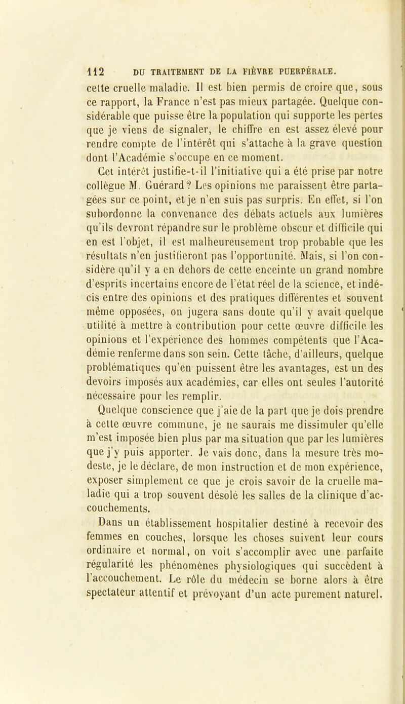 cetle cruelle maladie. Il est bien permis de croire que, sous ce rapport, la France n’est pas mieux partagée. Quelque con- sidérable que puisse être la population qui supporte les pertes que je viens de signaler, le chiffre en est assez élevé pour rendre compte de l’intérêt qui s’attache à la grave question dont l’Académie s’occupe en ce moment. Cet intérêt justifie-t-il l’initiative qui a été prise par notre collègue M. Guérard? Les opinions me paraissent être parta- gées sur ce point, et je n’en suis pas surpris. En effet, si l’on subordonne la convenance des débats actuels aux lumières qu’ils devront répandre sur le problème obscur et difficile qui en est l’objet, il est malheureusement trop probable que les résultats n’en justifieront pas l’opportunité. Mais, si l’on con- sidère qu’il y a en dehors de cetle enceinte un grand nombre d’esprits incertains encore de l’état réel de la science, et indé- cis entre des opinions et des pratiques différentes et souvent même opposées, on jugera sans doute qu’il y avait quelque ‘ utilité à mettre à contribution pour cette œuvre difficile les opinions et l’expérience des hommes compétents que l’Aca- démie renferme dans son sein. Cette tâche, d’ailleurs, quelque problématiques qu’en puissent être les avantages, est un des devoirs imposés aux académies, car elles ont seules l’autorité nécessaire pour les remplir. Quelque conscience que j’aie de la part que je dois prendre à cette œuvre commune, je ne saurais me dissimuler qu’elle m’est imposée bien plus par ma situation que par les lumières que j’y puis apporter. Je vais donc, dans la mesure très mo- deste, je le déclare, de mon instruction et de mon expérience, exposer simplement ce que je crois savoir de la cruelle ma- ladie qui a trop souvent désolé les salles de la clinique d’ac- couchements. Dans un établissement hospitalier destiné à recevoir des femmes en couches, lorsque les choses suivent leur cours ordinaire et normal, on voit s’accomplir avec une parfaite régularité les phénomènes physiologiques qui succèdent à l’accouchement. Le rôle du médecin se horne alors à être spectateur attentif et prévoyant d’un acte purement naturel.