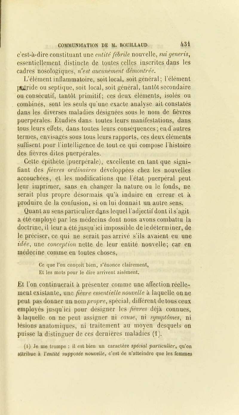 c’est-à-dire constituant une entité fébrile nouvelle, sui generis, essentiellement distincte de toutes celles inscrites dans les cadres nosologiques, nest aucunement démontrée. L’élément inllainmatoire, soit local, soit général; l’élément putride ou septique, soit local, soit général, tantôt secondaire ou consécutif, tantôt primitif; ces deux éléments, isolés ou combinés, sont les seuls qu’une exacte analyse ait constatés dans les diverses maladies désignées sous le nom de fièvres puerpérales. Étudiés dans toutes leurs manifestations, dans tous leurs effets, dans toutes leurs conséquences; eu d’autres termes, envisagés sous tous leurs rapports, ces deux éléments suffisent pour l’intelligence de tout ce qui compose 1 histoire des fièvres dites puerpérales. Cette épithète (puerpérale), excellente en tant que signi- fiant des fièvres ordinaires développées chez les nouvelles accouchées, et les modifications que l’état puerpéral peut leur imprimer, sans en changer la nature ou le fonds, ne serait plus propre désormais qu’à induire en erreur et à produire de la confusion, si on lui donnait un autre sens. Quant au sens particulier dans lequel l’adjectif dont il s’agit a été employé par les médecins dont nous avons combattu la doctrine, il leur a été jusqu’ici impossible de ledéterminer, de le préciser, ce qui ne serait pas arrivé s’ils avaient eu une idée, une conception nette de leur entité nouvelle; car en médecine comme en toutes choses, Ce que l’on conçoit bien, s’énonce clairement, Et les mots pour le dire arrivent aisément. Et l’on continuerait à présenter comme une affection réelle- ment existante, une fièvre essentielle nouvelle à laquelle on ne peut pas donner un nom propre, spécial, différent de tous ceux employés jusqu’ici pour désigner les fièvres déjà connues, à laquelle on ne peut assigner ni cause, ni symptômes, ni lésions anatomiques, ni traitement au moyen desquels on puisse la distinguer de ces dernières maladies (1). (l) Je me trompe : il est bien un caractère spécial particulier., qu’on attribue à Ventilé supposée nouvelle, c’est de n’atteindre que les femmes
