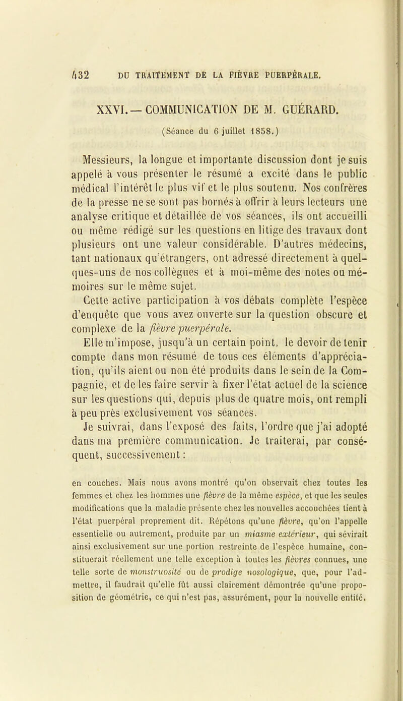 XXVI.— COMMUNICATION DE M. GUÉRARD. (Séance du 6 juillet 1858.) Messieurs, la longue et importante discussion dont je suis appelé a vous présenter le résumé a excité dans le public médical l’intérêt le plus vif et le plus soutenu. Nos confrères de la presse ne se sont pas bornés à offrir à leurs lecteurs une analyse critique et détaillée de vos séances, ils ont accueilli ou même rédigé sur les questions en litige des travaux dont plusieurs ont une valeur considérable. D’autres médecins, tant nationaux qu’étrangers, ont adressé directement à quel- ques-uns de nos collègues et à moi-même des notes ou mé- moires sur le même sujet. Cette active participation à vos débats complète l’espèce d’enquête que vous avez ouverte sur la question obscure et complexe de la fièvre puerpérale. Elle m’impose, jusqu’à un certain point, le devoir de tenir compte dans mon résumé de tous ces éléments d’apprécia- tion, qu’ils aient ou non été produits dans le sein de la Com- pagnie, et de les faire servir à fixer l’état actuel de la science sur les questions qui, depuis plus de quatre mois, ont rempli à peu près exclusivement vos séances. Je suivrai, dans l’exposé des faits, l’ordre que j’ai adopté dans ma première communication. Je traiterai, par consé- quent, successivement : en couches. Mais nous avons montré qu’on observait chez toutes les femmes et chez les hommes une fièvre de la même espece, et que les seules modifications que la maladie présente chez les nouvelles accouchées tient à l’état puerpéral proprement dit. Répétons qu’une fièvre, qu’on l’appelle essentielle ou autrement, produite par un miasme extérieur, qui sévirait ainsi exclusivement sur une portion restreinte de l’espèce humaine, con- stituerait réellement une telle exception à toutes les fièvres connues, une telle sorte de monstruosité ou de prodige nosologique, que, pour l’ad- mettre, il faudrait qu’elle lût aussi clairement démontrée qu’une propo- sition de géométrie, ce qui n’est pas, assurément, pour la nouvelle entité.