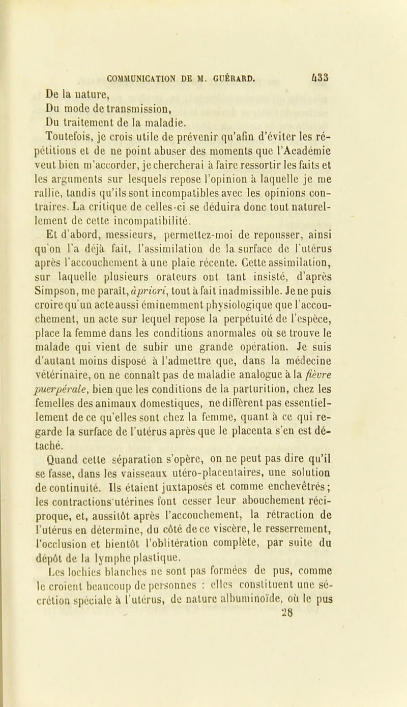De la nature. Du mode de transmission, Du traitement de la maladie. Toutefois, je crois utile de prévenir qu’afin d’éviter les ré- pétitions et de ne point abuser des moments que l’Académie veut bien m’accorder, je chercherai à faire ressortir les faits et les arguments sur lesquels repose l’opinion à laquelle je me rallie, tandis qu’ils sont incompatibles avec les opinions con- traires. La critique de celles-ci se déduira donc tout naturel- lement de celte incompatibilité. Et d’abord, messieurs, permeltez-moi de repousser, ainsi qu'on l’a déjà fait, l’assimilation de la surface de l'utérus après l’accouchement aune plaie récente. Cette assimilation, sur laquelle plusieurs orateurs ont tant insisté, d’après Simpson, me paraît, àpriori, tout à fait inadmissible. Je ne puis croire qu'un acte aussi éminemment physiologique que l’accou- chement, un acte sur lequel repose la perpétuité de l’espèce, place la femme dans les conditions anormales où se trouve le malade qui vient de subir une grande opération. Je suis d’autant moins disposé à l’admettre que, dans la médecine vétérinaire, on ne connaît pas de maladie analogue à la fièvre puerpérale, bien que les conditions de la parturition, chez les femelles des animaux domestiques, ne diffèrent pas essentiel- lement de ce qu’elles sont chez la femme, quant à ce qui re- garde la surface de l’utérus après que le placenta s’en est dé- taché. Quand cette séparation s’opère, on ne peut pas dire qu’il se fasse, dans les vaisseaux utéro-placenlaires, une solution de continuité. Ils étaient juxtaposés et comme enchevêtrés; les conlractions utérines font cesser leur abouchement réci- proque, et, aussitôt après l’accouchement, la rétraction de l’utérus en détermine, du côté de ce viscère, le resserrement, l’occlusion et bientôt l’oblitération complète, par suite du dépôt de la lymphe plastique. Les lochies blanches ne sont pas formées de pus, comme le croient beaucoup de personnes : elles constituent une sé- crétion spéciale à l’utérus, de nature albuminoïde, où le pus 28