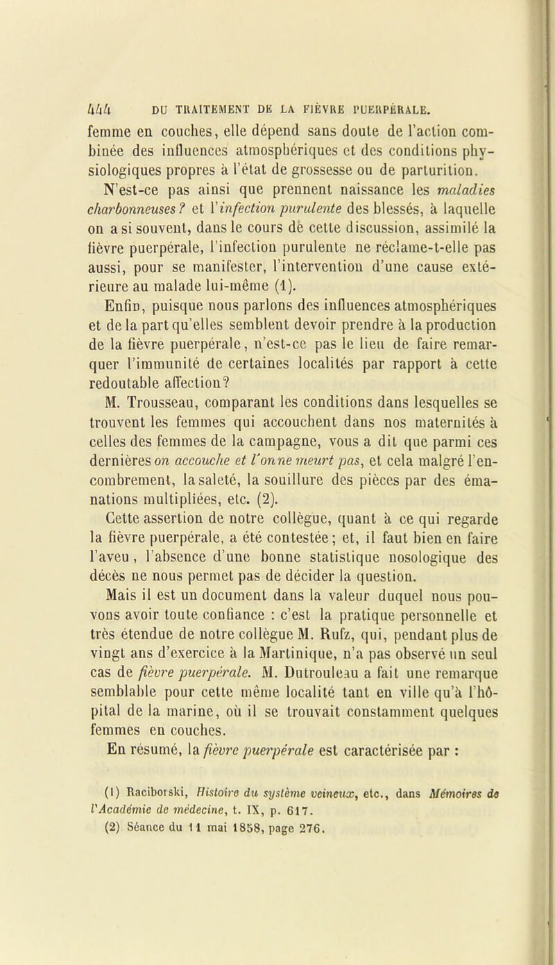 femme en couches, elle dépend sans doute de l’action com- binée des influences atmosphériques et des conditions phy- siologiques propres à l’état de grossesse ou de parturition. N’est-ce pas ainsi que prennent naissance les maladies charbonneuses? et l’infection purulente des blessés, à laquelle on a si souvent, dans le cours dé cette discussion, assimilé la lièvre puerpérale, l’infection purulente ne réclame-t-elle pas aussi, pour se manifester, l’intervention d’une cause exté- rieure au malade lui-même (1). Enfin, puisque nous parlons des influences atmosphériques et de la part quelles semblent devoir prendre à la production de la fièvre puerpérale, n’est-ce pas le lieu de faire remar- quer l’immunité de certaines localités par rapport à cette redoutable affection? M. Trousseau, comparant les conditions dans lesquelles se trouvent les femmes qui accouchent dans nos maternités à celles des femmes de la campagne, vous a dit que parmi ces dernières on accouche et Vanne meurt pas, et cela malgré l’en- combrement, la saleté, la souillure des pièces par des éma- nations multipliées, etc. (2). Cette assertion de notre collègue, quant à ce qui regarde la fièvre puerpérale, a été contestée; et, il faut bien en faire l’aveu, l’absence d’une bonne statistique nosologique des décès ne nous permet pas de décider la question. Mais il est un document dans la valeur duquel nous pou- vons avoir toute confiance : c’est la pratique personnelle et très étendue de notre collègue M. Rufz, qui, pendant plus de vingt ans d’exercice à la Martinique, n’a pas observé un seul cas de fièvre puerpérale. M. Dutrouleau a fait une remarque semblable pour cette même localité tant en ville qu’à l’hô- pital de la marine, où il se trouvait constamment quelques femmes en couches. En résumé, la fièvre puerpérale est caractérisée par : (1) Raciborski, Histoire du système veineux, etc., dans Mémoires de l'Académie de médecine, t. IX, p. 617.