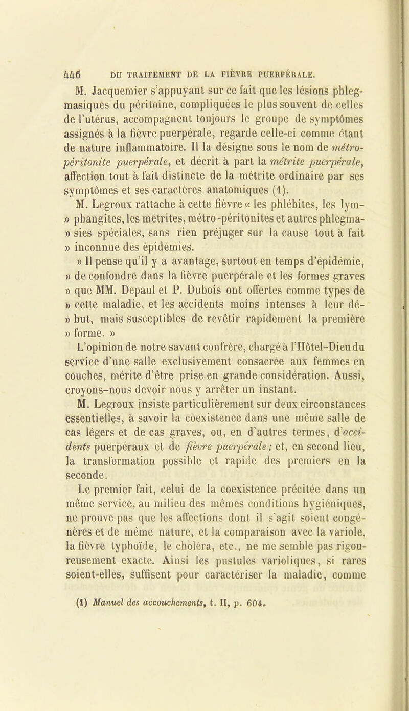 M. Jacquemier s’appuyant sur ce fait que les lésions phleg- masiques du péritoine, compliquées le plus souvent de celles de l’utérus, accompagnent toujours le groupe de symptômes assignés à la lièvre puerpérale, regarde celle-ci comme étant de nature inflammatoire. Il la désigne sous le nom de métro- péritonite puerpérale, et décrit à part la métrite puerpérale, affection tout à fait distincte de la métrite ordinaire par ses symptômes et ses caractères anatomiques (1). M. Legroux rattache à cette fièvre « les phlébites, les lym- » phangites, les métrites, métro-péritonites et autres phlegma- » sies spéciales, sans rien préjuger sur la cause tout à fait » inconnue des épidémies. » Il pense qu’il y a avantage, surtout en temps d’épidémie, » de confondre dans la fièvre puerpérale et les formes graves » que MM. Depaul et P. Dubois ont offertes comme types de » cette maladie, et les accidents moins intenses à leur dé- » but, mais susceptibles de revêtir rapidement la première » forme. » L’opinion de notre savant confrère, chargé à ['Hôtel-Dieu du service d’une salle exclusivement consacrée aux femmes en couches, mérite d’être prise en graude considération. Aussi, croyons-nous devoir nous y arrêter un instant. M. Legroux insiste particulièrement sur deux circonstances essentielles, à, savoir la coexistence dans une même salle de cas légers et de cas graves, ou, en d’autres termes, A'acci- dents puerpéraux et de fièvre puerpérale; et, en second lieu, la transformation possible et rapide des premiers en la seconde. Le premier fait, celui de la coexistence précitée dans un même service, au milieu des mêmes conditions hygiéniques, ne prouve pas que les affections dont il s’agit soient congé- nères et de même nature, et la comparaison avec la variole, la fièvre typhoïde, le choléra, etc., ne me semble pas rigou- reusement exacte. Ainsi les pustules varioliques, si rares soient-elles, suffisent pour caractériser la maladie, comme