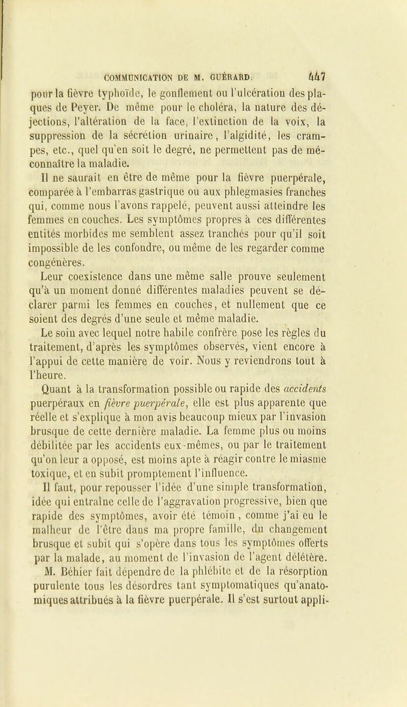 pour la fièvre typhoïde, le gonflement ou l’ulcération des pla- ques de Peyer. De même pour le choléra, la nature des dé- jections, l’altération de la face, l’extinction de la voix, la suppression de la sécrétion urinaire, l’algidité, les cram- pes, etc., quel qu'en soit le degré, ne permettent pas de mé- connaître la maladie. Il ne saurait en être de même pour la fièvre puerpérale, comparée à l’embarras gastrique ou aux phlegmasies franches qui, comme nous l’avons rappelé, peuvent aussi atteindre les femmes en couches. Les symptômes propres à ces différentes entités morbides me semblent assez tranchés pour qu’il soit impossible de les confondre, ou même de les regarder comme congénères. Leur coexistence dans une même salle prouve seulement qu’à un moment donné différentes maladies peuvent se dé- clarer parmi les femmes en couches, et nullement que ce soient des degrés d’une seule et même maladie. Le soin avec lequel notre habile confrère pose les règles du traitement, d’après les symptômes observés, vient encore à l’appui de cette manière de voir. Nous y reviendrons tout à l’heure. Quant à la transformation possible ou rapide des accidents puerpéraux en fièvre puerpérale, elle est plus apparente que réelle et s’explique à mon avis beaucoup mieux par l’invasion brusque de cette dernière maladie. La femme plus ou moins débilitée par les accidents eux-mêmes, ou par le traitement qu’on leur a opposé, est moins apte à réagir contre le miasme toxique, et en subit promptement l’influence. Il faut, pour repousser l’idée d’une simple transformation, idée qui entraîne celle de l’aggravation progressive, bien que rapide des symptômes, avoir été témoin, comme j’ai eu le malheur de l’être dans ma propre famille, du changement brusque et subit qui s’opère dans tous les symptômes offerts par la malade, au moment de l’invasion de l’agent délétère. M. Béhier fait dépendre de la phlébite et de la résorption purulente tous les désordres tant symptomatiques qu’anato- miques attribués à la fièvre puerpérale. Il s’est surtout appli-