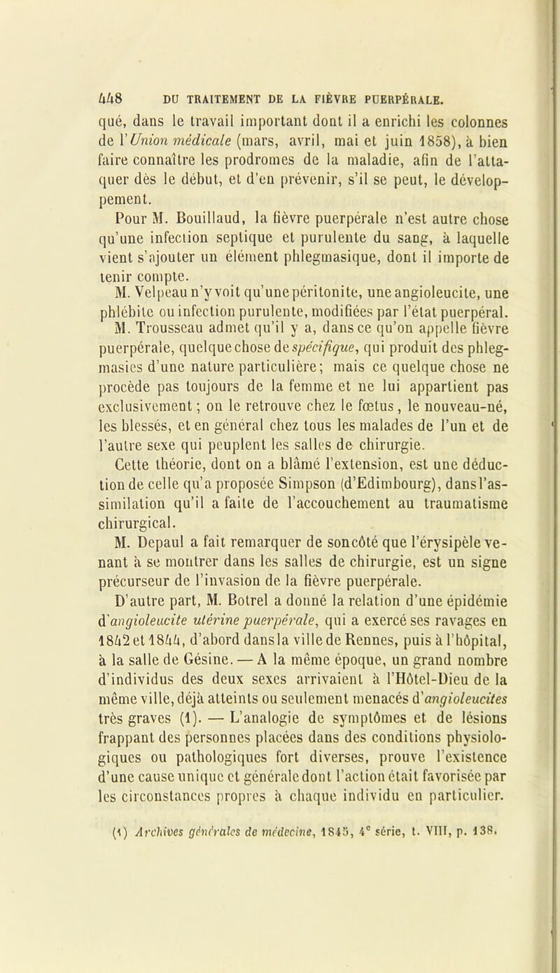 qué, dans le travail important dont il a enrichi les colonnes de l’Union médicale (mars, avril, mai et juin 1858), à bien faire connaître les prodromes de la maladie, afin de l’atta- quer dès le début, et d’en prévenir, s’il se peut, le dévelop- pement. Pour M. Bouillaud, la fièvre puerpérale n’est autre chose qu’une infection septique et purulente du sang, à laquelle vient s’ajouter un élément phlegmasique, dont il importe de tenir compte. M. Velpeau n’y voit qu’unepéritonite, uneangioleucile, une phlébite ou infection purulente, modifiées par l’état puerpéral. M. Trousseau admet qu’il y a, dans ce qu’on appelle fièvre puerpérale, quelque chose fa spécifique, qui produit des phleg- masies d’une nature particulière; mais ce quelque chose ne procède pas toujours de la femme et ne lui appartient pas exclusivement ; on le retrouve chez le fœtus, le nouveau-né, les blessés, et en général chez tous les malades de l’un et de l’autre sexe qui peuplent les salles de chirurgie. Cette théorie, dont on a blâmé l’extension, est une déduc- tion de celle qu’a proposée Simpson (d’Edimbourg), dans l’as- similation qu’il a faite de l'accouchement au traumatisme chirurgical. M. Dcpaul a fait remarquer de soncôté que l’érysipèle ve- nant â se montrer dans les salles de chirurgie, est un signe précurseur de l’invasion de la fièvre puerpérale. D’autre part, M. Botrel a donné la relation d’une épidémie d'angioleucite ulérine puerpérale, qui a exercé ses ravages en 18â2et 18hh, d’abord dans la ville de Rennes, puis à l’hôpital, à la salle de Gésine. — A la même époque, un grand nombre d’individus des deux sexes arrivaient à l’Hôtel-Dieu de la même ville, déjà atteints ou seulement menacés d'angioleucites très graves (1). — L’analogie de symptômes et de lésions frappant des personnes placées dans des conditions physiolo- giques ou pathologiques fort diverses, prouve l’existence d’une cause unique et générale dont l’action était favorisée par les circonstances propres à chaque individu en particulier. (i) Archivés 'générales de médecine, 1S43, 4e série, t. VIII, p. 138.