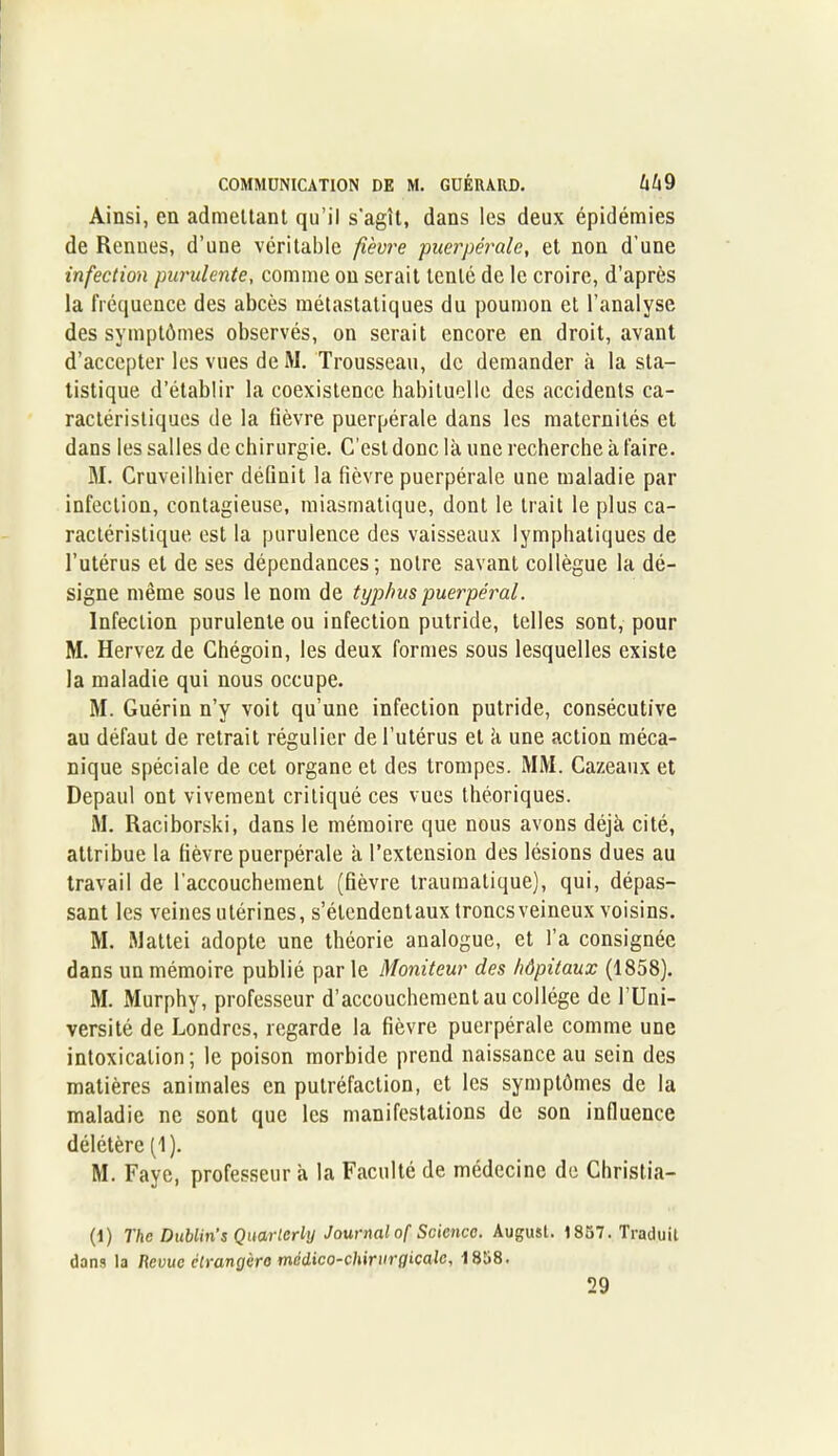 Ainsi, en admettant qu’il s'agît, dans les deux épidémies de Renues, d’une véritable fièvre puerpérale, et non d’une infection purulente, comme ou serait tenté de le croire, d’après la fréquence des abcès métastatiques du poumon et l’analyse des symptômes observés, on serait encore en droit, avant d’accepter les vues de M. Trousseau, de demander à la sta- tistique d’établir la coexistence habituelle des accidents ca- ractéristiques de la lièvre puerpérale dans les maternités et dans les salles de chirurgie. C'est donc là une recherche à faire. M. Cruveilhier définit la fièvre puerpérale une maladie par infection, contagieuse, miasmatique, dont le trait le plus ca- ractéristique est la purulence des vaisseaux lymphatiques de l’utérus et de ses dépendances ; notre savant collègue la dé- signe même sous le nom de typhus puerpéral. Infection purulente ou infection putride, telles sont, pour M. Hervez de Chégoin, les deux formes sous lesquelles existe la maladie qui nous occupe. M. Guérin n’y voit qu’une infection putride, consécutive au défaut de retrait régulier de l’utérus et à une action méca- nique spéciale de cet organe et des trompes. MM. Cazeaux et Depaul ont vivement critiqué ces vues théoriques. M. Raciborski, dans le mémoire que nous avons déjà cité, attribue la fièvre puerpérale à l’extension des lésions dues au travail de l'accouchement (fièvre traumatique), qui, dépas- sant les veines utérines, s’étendentaux troncsveineux voisins. M. Mattéi adopte une théorie analogue, et l’a consignée dans un mémoire publié par le Moniteur des hôpitaux (1858). M. Murphy, professeur d’accouchement au collège de l’Uni- versité de Londres, regarde la fièvre puerpérale comme une intoxication; le poison morbide prend naissance au sein des matières animales en putréfaction, et les symptômes de la maladie ne sont que les manifestations de son influence délétère (1). M. Faye, professeur à la Faculté de médecine de Cbristia- (1) The Dublin s Quarierly Journal of Science. August. 1857. Traduit dans la Revue clrangèro médico-chirurgicale, 1858. 29