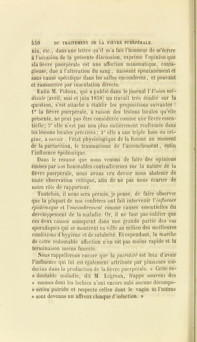 nia, etc., dans une lettre qu’il m’a fait l’honneur de m’écrire à l’occasion de la présente discussion, exprime l’opinion que sla lièvre puerpérale est une affection miasmatique, conta- gieuse, due à l’altération du sang, naissant spontanément et sans cause spécifique dans les salles encombrées, et pouvant et ransmettre par inoculation directe. Enfin M. Pidoux, qui a publié dans le journal Y Union mé- dicale (avril, mai et juin 1858) un travail très étudié sur la question, s’est attaché à établir les propositions suivantes : 1“ la fièvre puerpérale, à raison des lésions locales qu’elle présente, ne peut pas être considérée comme une fièvre essen- tielle; T elle n’est pas non plus entièrement renfermée dans les lésions locales précitées ; 3° elle a une triple base ou ori- gine, à savoir : l’état physiologique de la femme au moment de la parturilion, le traumatisme de l’accouchement, enfin l’influence épidémique. Dans le résumé que nous venons de faire des opinions émises par nos honorables contradicteurs sur la nature de la fièvre puerpérale, nous avons cru devoir nous abstenir de toute observation critique, afin de ne pas nous écarter de notre rôle de rapporteur. Toutefois, il nous sera permis, je pense, de faire observer que la plupart de nos confrères ont fait intervenir Vinfluence épidémique et Y encombrement comme causes essentielles du développement de la maladie. Or, il ne faut pas oublier que ces deux causes manquent dans une grande partie des cas sporadiques qui se montrent en ville au milieu des meilleures conditions d’hygiène et de salubrité. Et cependant, la marche de cette redoutable affection n’en est pas moins rapide et la terminaison moins funeste. Nous rappellerons encore que la putridité est loin d’avoir l’influence qui lui est également attribuée par plusieurs mé- decins dans la production de la fièvre puerpérale. « Cette re- » doutable maladie, dit M. Legroux, frappe souvent des » emmes dont les lochies n’ont encore subi aucune décompo- » sition putride et respecte celles dont le vagin et l’utérus » sont devenus un affreux cloaque d’infection. »