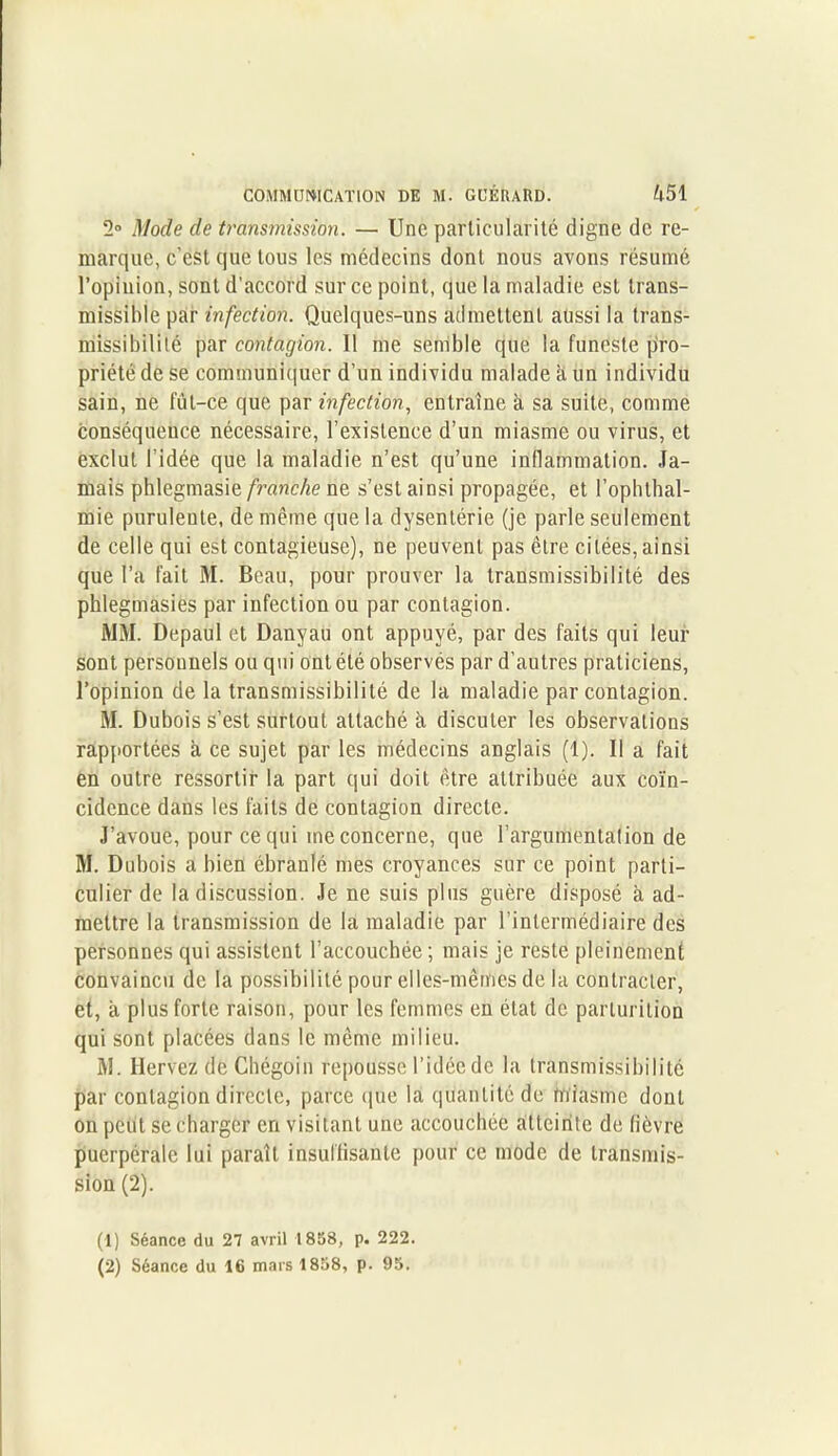 2° Mode de transmission. — Une particularité digne de re- marque, c’est que tous les médecins dont nous avons résumé l’opinion, sont d’accord sur ce point, que la maladie est trans- missible par infection. Quelques-uns admettent aussi la trans- missibilité par contagion. 11 me semble que la funeste pro- priété de se communiquer d’un individu malade a un individu sain, ne fut-ce que par infection, entraîne à sa suite, comme conséquence nécessaire, l’existence d’un miasme ou virus, et exclut l’idée que la maladie n’est qu’une inflammation. Ja- mais phlegmasie franche ne s’est ainsi propagée, et l’ophthal- mie purulente, de même que la dysentérie (je parle seulement de celle qui est contagieuse), ne peuvent pas être citées, ainsi que l’a fait M. Beau, pour prouver la transmissibilité des phlegmasies par infection ou par contagion. MM. Depaul et Danyau ont appuyé, par des faits qui leur sont personnels ou qui ont été observés par d’autres praticiens, l’opinion de la transmissibilité de la maladie par contagion. M. Dubois s’est surtout attaché à discuter les observations rapportées à ce sujet par les médecins anglais (1). Il a fait en outre ressortir la part qui doit être attribuée aux coïn- cidence dans les faits de contagion directe. J’avoue, pour ce qui me concerne, que l’argumentation de M. Dubois a bien ébranlé mes croyances sur ce point parti- culier de la discussion. Je ne suis plus guère disposé à ad- mettre la transmission de la maladie par l’intermédiaire des personnes qui assistent l’accouchée; mais je reste pleinement convaincu de la possibilité pour elles-mêmes de la contracter, et, à plus forte raison, pour les femmes en état de parturition qui sont placées dans le même milieu. M. Hervez de Chégoin repousse l’idée de la transmissibilité par contagion directe, parce que la quantité de miasme dont on peut se charger en visitant une accouchée atteinte de fièvre puerpérale lui paraît insuffisante pour ce mode de transmis- sion (2). (1) Séance du 27 avril 1858, p. 222.