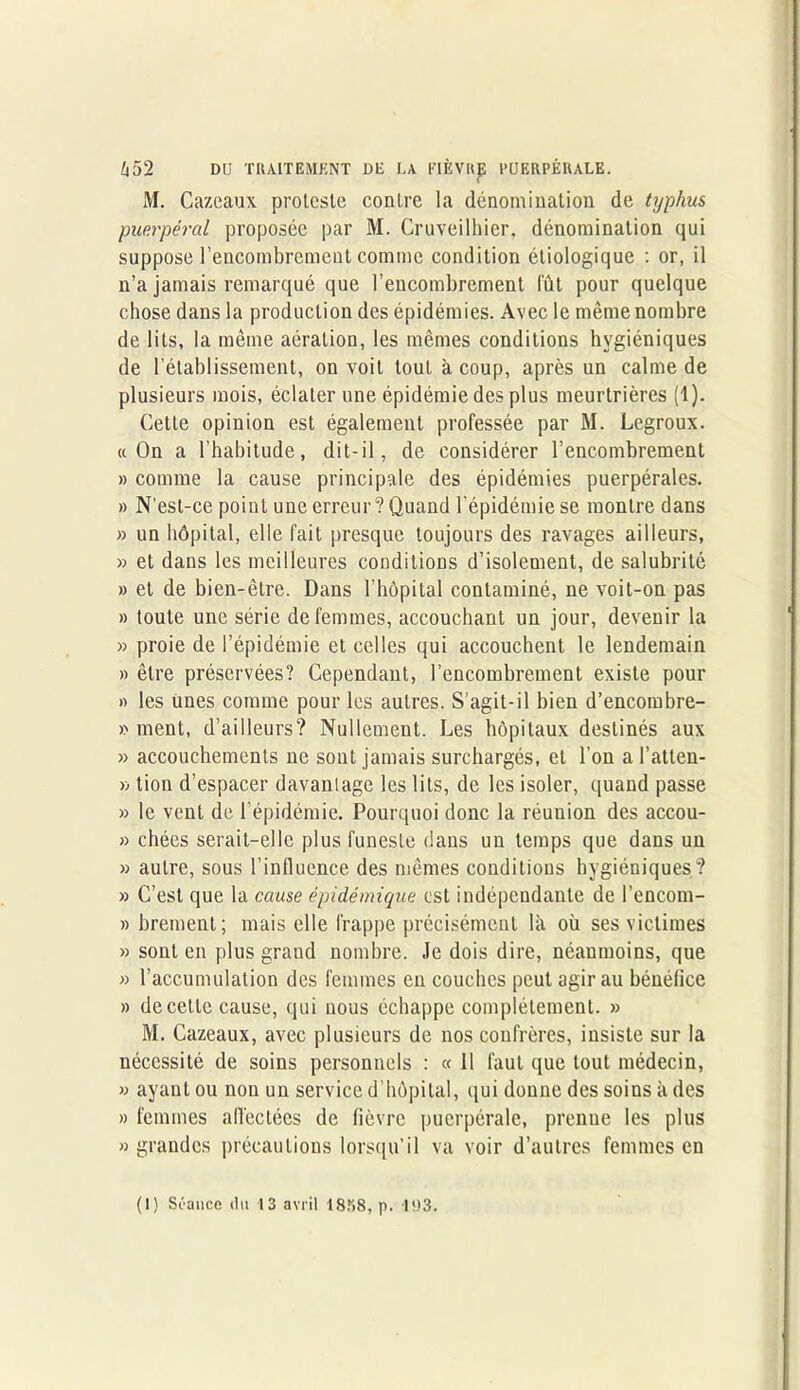M. Cazcaux proteste contre la dénomination de typhus puerpéral proposée par M. Cruveilhier. dénomination qui suppose l’encombrement comme condition étiologique : or, il n’a jamais remarqué que l’encombrement lût pour quelque chose dans la production des épidémies. Avec le même nombre de lits, la même aération, les mêmes conditions hygiéniques de l’établissement, on voit tout à coup, après un calme de plusieurs mois, éclater une épidémie des plus meurtrières (1). Cette opinion est également professée par M. Legroux. «On a l’habitude, dit-il, de considérer l’encombrement » comme la cause principale des épidémies puerpérales. » N'est-ce point une erreur?Quand l’épidémie se montre dans » un hôpital, elle fait presque toujours des ravages ailleurs, » et dans les meilleures conditions d’isolement, de salubrité » et de bien-être. Dans l’hôpital contaminé, ne voit-on pas » toute une série de femmes, accouchant un jour, devenir la » proie de l’épidémie et celles qui accouchent le lendemain » être préservées? Cependant, l’encombrement existe pour » les unes comme pour les autres. S'agit-il bien d’encombre- » ment, d’ailleurs? Nullement. Les hôpitaux destinés aux » accouchements ne sont jamais surchargés, et l’on a l’atten- » tion d’espacer davantage les lits, de les isoler, quand passe » le vent de l’épidémie. Pourquoi donc la réunion des accou- » chées serait-elle plus funeste dans un temps que dans un » autre, sous l’influence des mêmes conditions hygiéniques? » C’est que la cause épidémique est indépendante de l’encom- » brement; mais elle frappe précisément là où ses victimes » sont en plus grand nombre. Je dois dire, néanmoins, que » l’accumulation des femmes en couches peut agir au bénéfice » de cette cause, qui nous échappe complètement. » M. Cazeaux, avec plusieurs de nos confrères, insiste sur la nécessité de soins personnels : « Il faut que tout médecin, » ayant ou non un service d’hôpital, qui donne des soins à des » femmes affectées de fièvre puerpérale, prenne les plus » grandes précautions lorsqu’il va voir d’autres femmes en