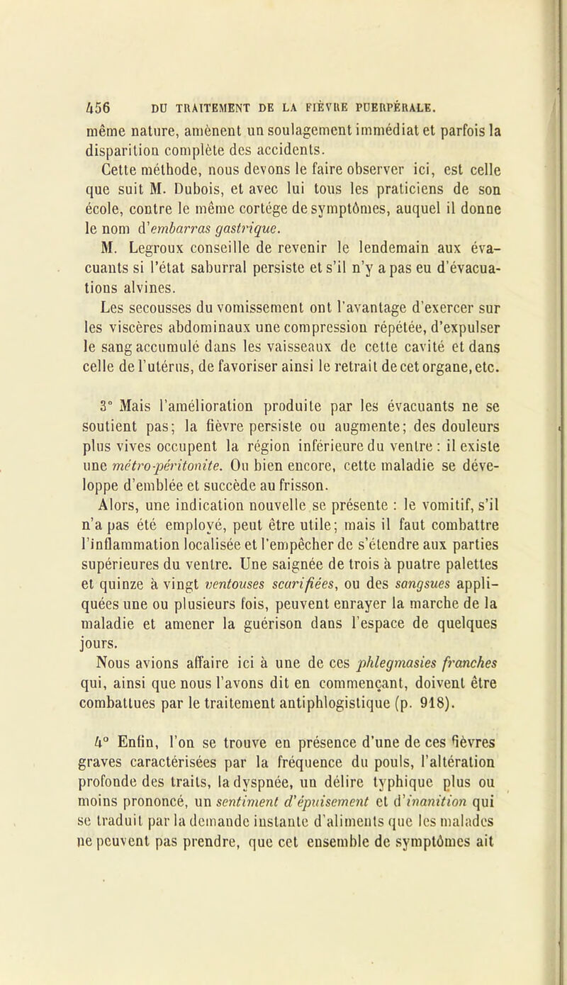 même nature, amènent un soulagement immédiat et parfois la disparition complète des accidents. Cette méthode, nous devons le faire observer ici, est celle que suit M. Dubois, et avec lui tous les praticiens de son école, contre le même cortège de symptômes, auquel il donne le nom A'embarras gastrique. M. Legroux conseille de revenir le lendemain aux éva- cuants si l’état saburral persiste et s’il n’y a pas eu d’évacua- tions alvines. Les secousses du vomissement ont l’avantage d’exercer sur les viscères abdominaux une compression répétée, d’expulser le sang accumulé dans les vaisseaux de cette cavité et dans celle de l’utérus, de favoriser ainsi le retrait de cet organe, etc. 3° Mais l’amélioration produite par les évacuants ne se soutient pas; la fièvre persiste ou augmente; des douleurs plus vives occupent la région inférieure du ventre: il existe une métro-péritonite. Ou bien encore, cette maladie se déve- loppe d’emblée et succède au frisson. Alors, une indication nouvelle se présente : le vomitif, s’il n’a pas été employé, peut être utile; mais il faut combattre l’inflammation localisée et l'empêcher de s’étendre aux parties supérieures du ventre. Une saignée de trois à puatre palettes et quinze à vingt ventouses scarifiées, ou des sangsues appli- quées une ou plusieurs fois, peuvent enrayer la marcbe de la maladie et amener la guérison dans l’espace de quelques jours. Nous avions affaire ici à une de ces phlegmasies franches qui, ainsi que nous l’avons dit en commençant, doivent être combattues par le traitement antiphlogistique (p. 918). k° Enfin, l’on se trouve en présence d’une de ces fièvres graves caractérisées par la fréquence du pouls, l’altération profonde des traits, la dyspnée, un délire typhique plus ou moins prononcé, un sentiment d'épuisement et d'inanition qui se traduit par la demande instante d'aliments que les malades ne peuvent pas prendre, que cet ensemble de symptômes ait