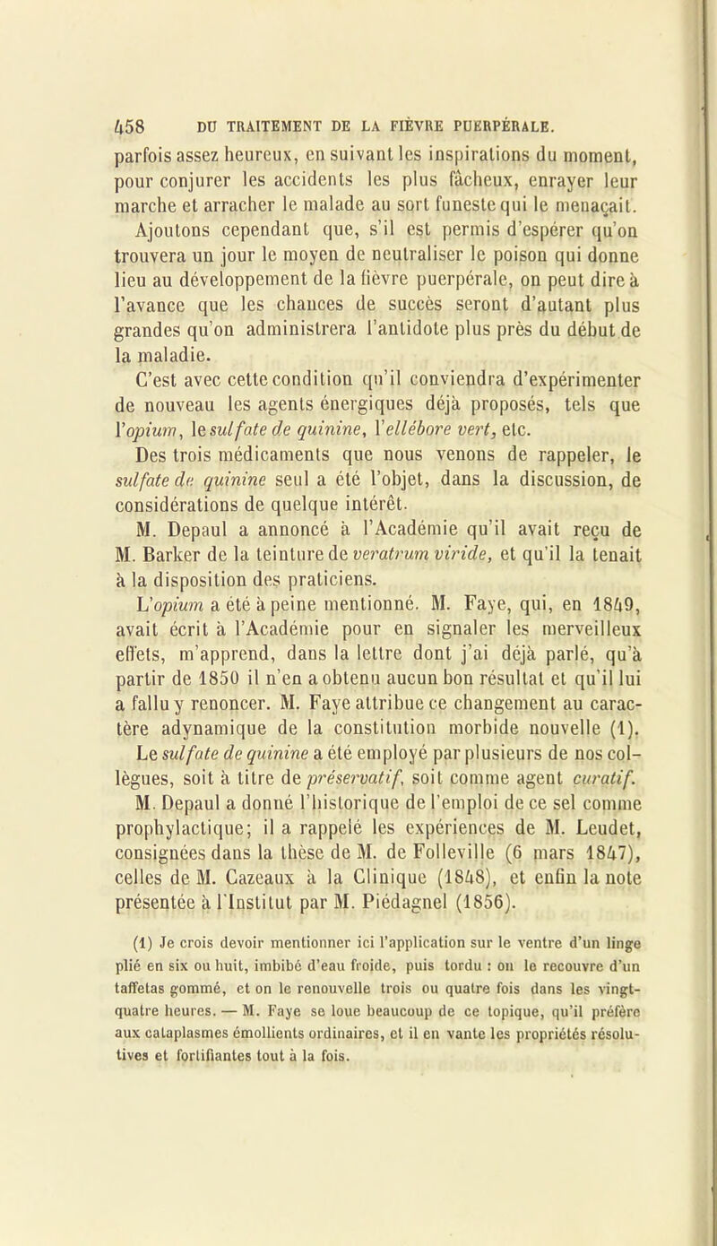 parfois assez heureux, en suivant les inspirations du moment, pour conjurer les accidents les plus fâcheux, enrayer leur marche et arracher le malade au sort funeste qui le menaçait. Ajoutons cependant que, s’il est permis d’espérer qu'on trouvera un jour le moyen de neutraliser le poison qui donne lieu au développement de la lièvre puerpérale, on peut dire à l’avance que les chances de succès seront d’autant plus grandes qu’on administrera l’antidote plus près du début de la maladie. C’est avec cette condition qu’il conviendra d’expérimenter de nouveau les agents énergiques déjà proposés, tels que \’opium, le sulfate de quinine, Xellébore vert, etc. Des trois médicaments que nous venons de rappeler, le sulfate de quinine seul a été l’objet, dans la discussion, de considérations de quelque intérêt. M. Depaul a annoncé à l’Académie qu’il avait reçu de M. Barker de la teinture de veratrum viride, et qu’il la tenait à la disposition des praticiens. L'opium a été à peine mentionné. M. Faye, qui, en 1849, avait écrit à l’Académie pour en signaler les merveilleux effets, m’apprend, dans la lettre dont j’ai déjà parlé, qu’à partir de 1850 il n’en a obtenu aucun bon résultat et qu’il lui a fallu y renoncer. M. Faye attribue ce changement au carac- tère adynamique de la constitution morbide nouvelle (1). Le sulfate de quinine a été employé par plusieurs de nos col- lègues, soit à titre de préservatif’, soit comme agent curatif. M. Depaul a donné l’historique de l’emploi de ce sel comme prophylactique; il a rappelé les expériences de M. Leudet, consignées dans la thèse de M. de Folleville (6 mars 1847), celles de M. Cazeaux à la Clinique (1848), et enfin la note présentée à l'Institut par M. Piédagnel (1856). (1) Je crois devoir mentionner ici l’application sur le ventre d’un linge plié en six ou huit, imbibé d’eau froide, puis tordu : on le recouvre d’un taffetas gommé, et on le renouvelle trois ou quatre fois dans les vingt- quatre heures. — M. Faye se loue beaucoup de ce topique, qu’il préfère aux cataplasmes émollients ordinaires, et il en vante les propriétés résolu- tives et forlifiantes tout à la fois.