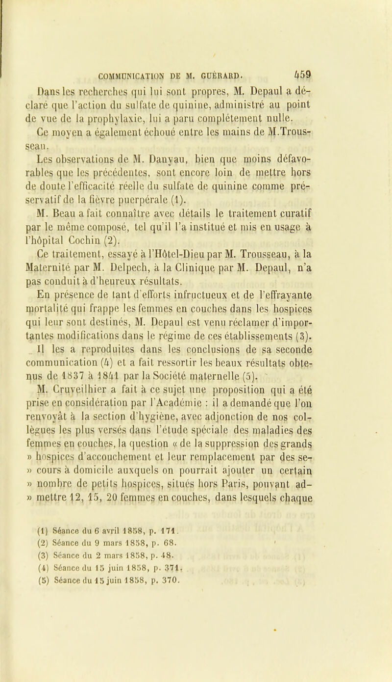 Dans les recherches qui lui sont propres, M. Depaul a dé- claré que l’action du sulfate de quinine, administré au point de vue de la prophylaxie, lui a paru complètement nulle. Ce moyen a également échoué entre les mains de M.Trous- seau. Les observations de M. Dauyau, bien que moins défavo- rables que les précédentes, sont encore loin de mettre hors de doute l’efficacité réelle du sulfate de quinine comme pré- servatif de la fièvre puerpérale (1). M. Beau a fait connaître avec détails le traitement curatif par le même composé, tel qu’il l’a institué et mis en usage à l’hôpital Cochin (2). Ce traitement, essayé à l’Hôtel-Dieu par M. Trousseau, h la Maternité par M. Delpech, à la Clinique par M. Depaul, n’a pas conduit à d’heureux résultats. En présence de tant d’efforts infructueux et de l’effrayante mortalité qui frappe les femmes en couches dans les hospices qui leur sont destinés, M. Depaul est venu réclamer d’impor- tantes modifications dans le régime de ces établissements (3). Il les a reproduites dans les conclusions de sa seconde communication (ô) et a fait ressortir les beaux résultats obte- nus de 1837 à 18ôl par la Société maternelle (5). M. Cruveilhier a fait à ce sujet une proposition qui a été prise en considération par l’Académie : il a demandé que l’on renvoyât à la section d’hygiène, avec adjonction de nos col- lègues les plus versés dans l’élude spéciale des maladies des femmes en couches, la question « de la suppression des grands » hospices d’accouchement et leur remplacement par des se- » cours à domicile auxquels on pourrait ajouter un certain » nombre de petits hospices, situés hors Paris, pouvant ad- » mettre 12, 15, 20 femmes en couches, dans lesquels chaque (1) Séance du 6 avril 1858, p. 171. (2) Séance du 9 mars 1858, p. 68. (3) Séance du 2 mars 1858, p. 48. (4) Séance du 15 juin 1858, p. 371.