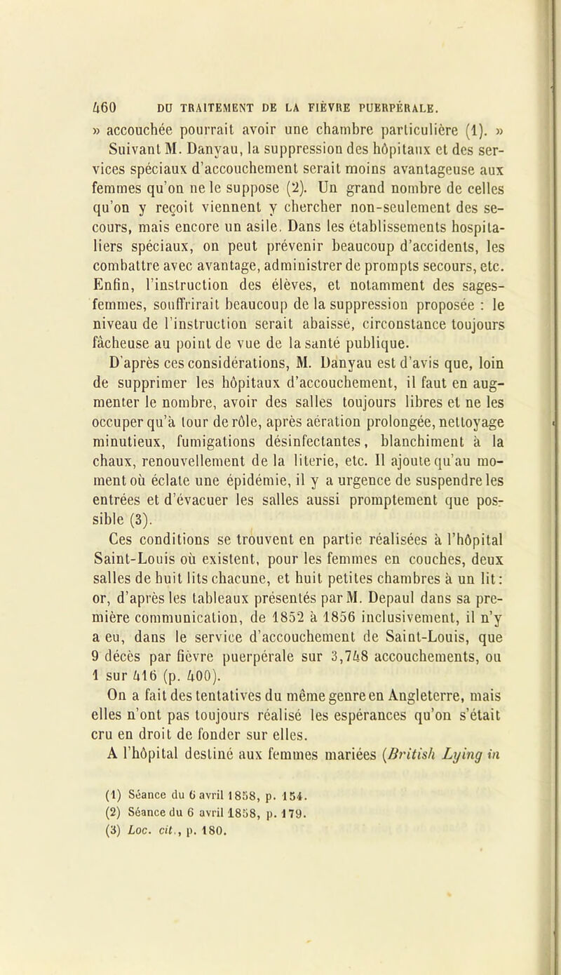 » accouchée pourrait avoir une chambre particulière (1). » Suivant M. Danyau, la suppression des hôpitaux et des ser- vices spéciaux d’accouchement serait moins avantageuse aux femmes qu’on ne le suppose (2). Un grand nombre de celles qu’on y reçoit viennent y chercher non-seulement des se- cours, mais encore un asile. Dans les établissements hospita- liers spéciaux, on peut prévenir beaucoup d’accidents, les combattre avec avantage, administrer de prompts secours, etc. Enfin, l’instruction des élèves, et notamment des sages- femmes, souffrirait beaucoup de la suppression proposée : le niveau de l’instruction serait abaissé, circonstance toujours fâcheuse au point de vue de la santé publique. D'après ces considérations, M. Danyau est d’avis que, loin de supprimer les hôpitaux d’accouchement, il faut en aug- menter le nombre, avoir des salles toujours libres et ne les occuper qu’à tour de rôle, après aération prolongée, nettoyage minutieux, fumigations désinfectantes, blanchiment à la chaux, renouvellement de la literie, etc. Il ajoute qu’au mo- ment où éclate une épidémie, il y a urgence de suspendre les entrées et d’évacuer les salles aussi promptement que pos- sible (3). Ces conditions se trouvent en partie réalisées à l’hôpital Saint-Louis où existent, pour les femmes en couches, deux salles de huit lits chacune, et huit petites chambres à un lit : or, d’après les tableaux présentés parM. Depaul dans sa pre- mière communication, de 1852 à 1856 inclusivement, il n’y a eu, dans le service d’accouchement de Saint-Louis, que 9 décès par fièvre puerpérale sur 3,748 accouchements, ou 1 sur 411> (p. 400). On a fait des tentatives du même genre en Angleterre, mais elles n’ont pas toujours réalisé les espérances qu’on s’était cru en droit de fonder sur elles. A l’hôpital destiné aux femmes mariées (British Lying in (1) Séance du (i avril 1858, p. 154. (2) Séance du 6 avril 1858, p. 179. (3) Loc. cit., p. 180.