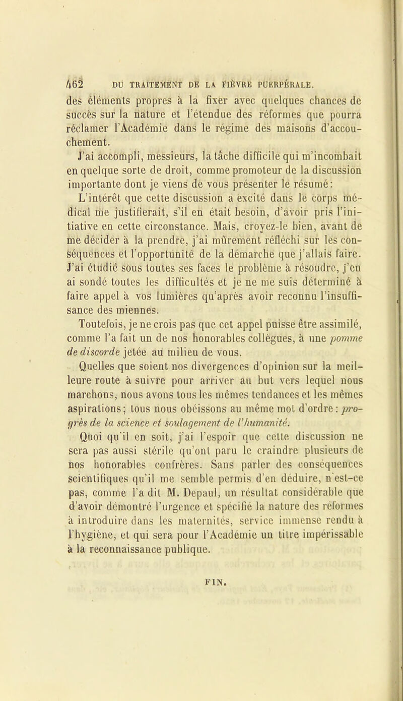 des éléments propres à la fixer avec quelques chances de succès sur la nature et l’étendue des réformes que pourra réclamer l’Académie dans le régime des maisons d’accou- chement. J’ai accompli, messieurs, la lâche difficile qui m’incombait en quelque sorte de droit, comme promoteur de la discussion importante dont je viens de vous présenter le résumé: L’intérêt que cette discussion a excité dans le corps mé- dical me justifierait, s’il en était besoin, d’avoir pris l’ini- tiative en cette circonstance. Mais, croyez-le bien, avant de me décider à la prendre, j’ai mûrement réfléchi sur les con- séquences et l’opportunité de la démarche que j’allais faire. J’ai étudié sous toutes ses faces le problème à résoudre, j’en ai sondé toutes les difficultés et je ne me suis déterminé à faire appel à vos lumières qu’après avoir reconnu l’insuffi- sance des miennes. Toutefois, je ne crois pas que cet appel puisse être assimilé, comme l’a fait un de nos honorables collègues, à une pomme de discorde jetée au milieu de vous. Quelles que soient nos divergences d’opinion sur la meil- leure route à suivre pour arriver au but vers lequel nous marchons, nous avons tous les mêmes tendances et les mêmes aspirations; tous nous obéissons au même mol d’ordre: pro- grès de la science et soulagement de l'humanité. Quoi qu'il en soit, j’ai l’espoir que cette discussion ne sera pas aussi stérile qu’ont paru le craindre plusieurs de nos honorables confrères. Sans parler des conséquences scientifiques qu’il me semble permis d’en déduire, n'est-ce pas, comme l’a dit M. Depaul, un résultat considérable que d’avoir démontré l’urgence et spécifié la nature des réformes à introduire dans les maternités, service immense rendu à l’hygiène, et qui sera pour l’Académie un titre impérissable à la reconnaissance publique. FIN.