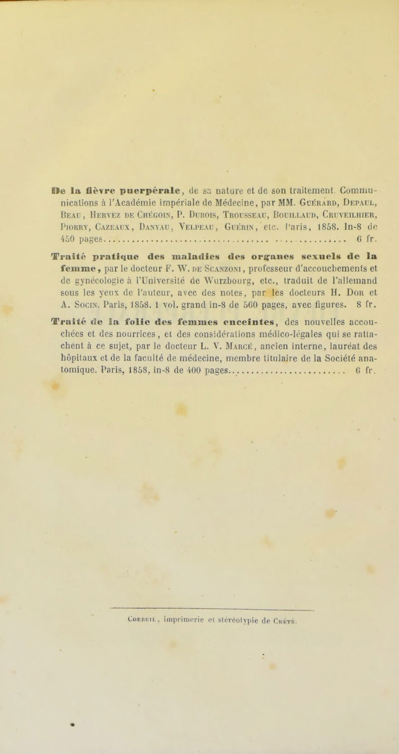 Ile la fièvre puerpérale, de sa nature et de son traitement Commu- nications à l'Académie impériale de Médecine, par MM. Gcérard, Depaul, Deau, Hervez de Chégoi.n, P. Durois, Trousseau, Bouillaud, Cri veiuiier, PiORRY, Cazeaux, Danyau, Veli'eau, GuÉRiN, ctc. i'aris, 1858. In-8 ôo 450 pages G fr. Traité pratiiine des maladies des orj^aues sexuels de la femme, par le docteur F. W. de Scanzoni, professeur d'accoucbemenls et de gynécologie à l'Université de Wurzboiirg, etc., iraduit de l'allemand sous les yeux de l'auleur, avec des noies, par les docteurs H. Dou et A. SociN. Paris, 1858. 1 vol. grand in-8 de 5G0 pages, avec figures. 8 fr. Traité «le la folie des femmes enceintes, des nouvelles accou- chées et des nourrices, et des considérations médico-légales qui se ratta- chent à ce sujet, par le docteur L. V. Marge, ancien interne, lauréat des hôpitaux et de la faculté de médecine, membre titulaire de la Société ana- tomique. Paris, 1858, in-8 de 400 pages.. C fr. ConiiKii.. imprimerie et stéréolypie dp Chkth.
