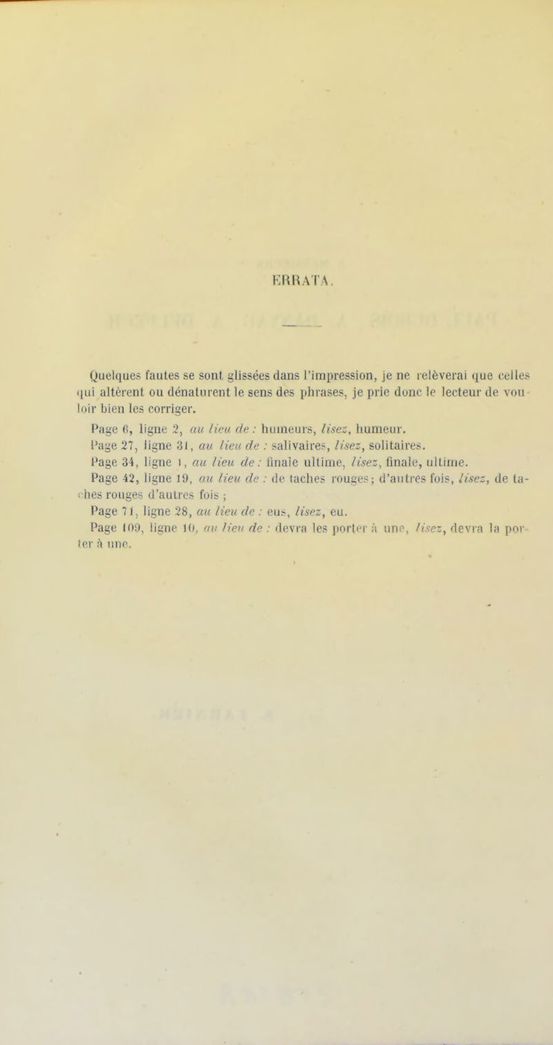 KRRATA Quelques fautes se sont glissées dans l'impression, je ne relèverai que celles nui altèrent ou dénaturent le sens des phrases, je prie donc le lecteur de vou- loir bien les corriger. Page fî, ligne 3, au lieu de : humeurs, lisez, humeur. Page 27, ligne 31, au lieu de : salivaires, lisez, solitaires. Page 34, ligne i, au lieu de : finale ultime, lisez, finale, ultime. Page 42, ligne 19, au lieu de : de lâches rouges; d'autres fois, iisez, de ta- « hes rouges d'autres fois ; Page 71, ligne 28, au lieu de : eus, lisez, eu. Page 109, ligne 10, av lie» de : devra les porter à une, lisez, devra la por ter à une.