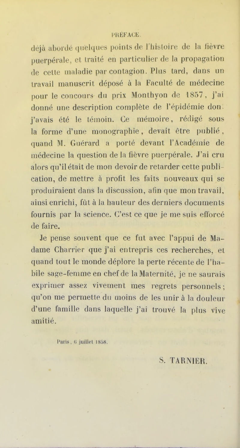 PilEl'ACb:. déjà aborde quelques points de l'hisloire de la lièvre puerpérale, et traité en particulier de la propagation de cette maladie par contagion. Plus tard, dans un travail manuscrit déposé à la Faculté de médecine pour le concours du prix Monthyon de 1857, j'ai donné une description complète de l'épidémie don. j'avais été le témoin. Ce mémoire, rédigé sous la forme d'une monographie , devait être publié , quand M. Guérard a porlé devant l'Académie de médecine la question de la fièvre puerpérale. J'ai cru alors qu'il était de mon devoir de retarder cette publi- cation, de mettre à profit les faits nouveaux qui se produiraient dans la discussion, afin que mon travail, ainsi enrichi, fût à la hauteur des derniers documents fournis par la science, (^est ce que je me suis eflorcé de faire. Je pense souvent que ce fut avec l'appui de Ma- dame Charrier que j'ai entrepris ces recherches, et quand tout le monde déplore la perte récente de l'ha- bile sage-femme en chef de la Maternité, je ne saurais exprimer assez vivement mes legrels personnels; qu'on me permette du moins de les unir à la douleur d'une famille dans laquelle j'ai trouvé la plus vive amitié. Paris. (i juillet 1858. S. TARNIEH.