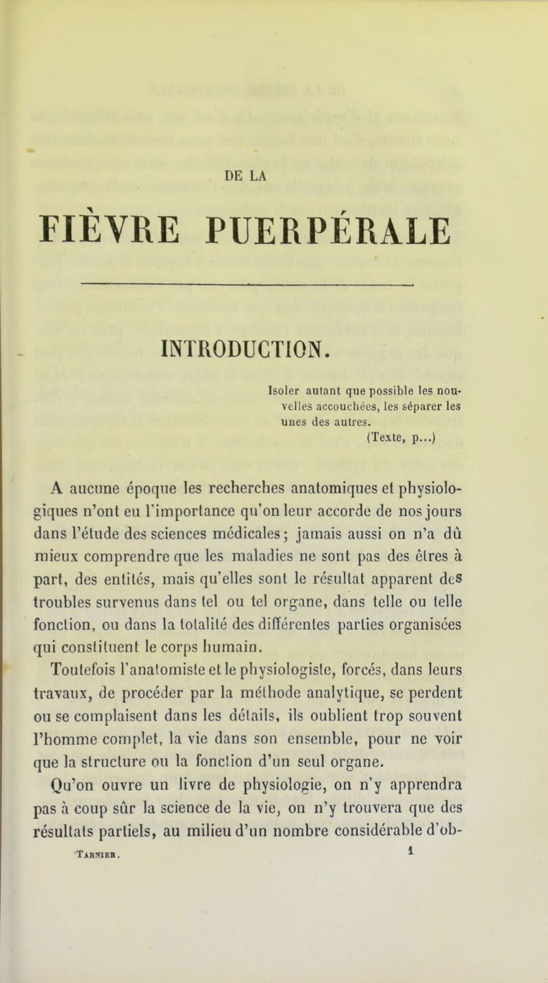 FIÈVRE PUERPÉRALE INTRODUCTION. Isoler autant que possible les nou- velles accouchées, les séparer les unes des autres. (Texte, p...) A aucune époque les recherches anatomiques el physiolo- giques n'ont eu l'importance qu'on leur accorde de nos jours dans l'étude des sciences médicales ; jamais aussi on n'a dû mieux comprendre que les maladies ne sont pas des êtres à part, des entités, mais qu'elles sont le résultat apparent dcS troubles survenus dans tel ou tel organe, dans telle ou telle fonction, ou dans la totalité des différentes parties organisées qui constituent le corps humain. Toutefois l'anafomiste et le physiologiste, forcés, dans leurs travaux, de procéder par la méthode analytique, se perdent ou se complaisent dans les détails, ils oublient trop souvent l'homme complet, la vie dans son ensemble, pour ne voir que la structure ou la fonction d'un seul organe. Qu'on ouvre un livre de physiologie, on n'y apprendra pas à coup sûr la science de la vie, on n'y trouvera que des résultats partiels, au milieu d'un nombre considérable d'ob- Tarrieb. *