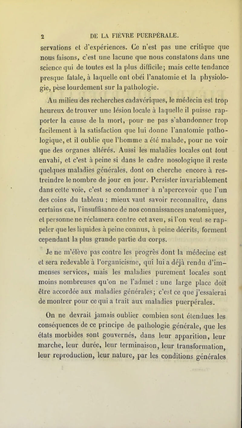 servations et d'expériences. Ce n'est pas une critique que nous faisons, c'est une lacune que nous constatons dans une science qui de toutes est la plus difficile; mais celte tendance presque fatale, à laquelle ont obéi l'analomie et la physiolo- gie, pèse lourdement sur la pathologie. Au milieu des recherches cadavériques, le médecin est trop heureux de trouver une lésion locale à laquelle il puisse rap- porter la cause de la mort, pour ne pas s'abandonner trop facilement à la satisfaction que lui donne l'analomie patho- logique, et il oublie que l'homme a été malade, pour ne voir que des organes altérés. Aussi les maladies locales ont tout envahi, et c'est à peine si dans le cadre nosologique il reste quelques maladies générales, dont on cherche encore à res- treindre le nombre de jour en jour. Persister invariablement dans celte voie, c'est se condamner' à n'apercevoir que l'un des coins du tableau ; mieux vaut savoir reconnaître, dans certains cas, l'insuffisance de nos connaissances analomiques, et personne ne réclamera contre cet aveu, si l'on veut se rap- peler que les liquides à peine connus, à peine décrits, forment cependant la plus grande partie du corps. Je ne m'élève pas contre les progrès dont la médecine est et sera redevable à l'organicisme, qui lui a déjà rendu d'im- menses services, mais les maladies purement locales sont moins nombreuses qu'on ne l'admet : une large place doit être accordée aux maladies générales; c'est ce que j'essaierai démontrer pour ce qui a trait aux maladies puerpérales. On ne devrait jamais oublier combien sont élendues les conséquences de ce principe de pathologie générale, que les états morbides sont gouvernés, dans leur apparition, leur marche, leur durée, leur terminaison, leur transformation, leur reproduction, leur nature, par les conditions générales
