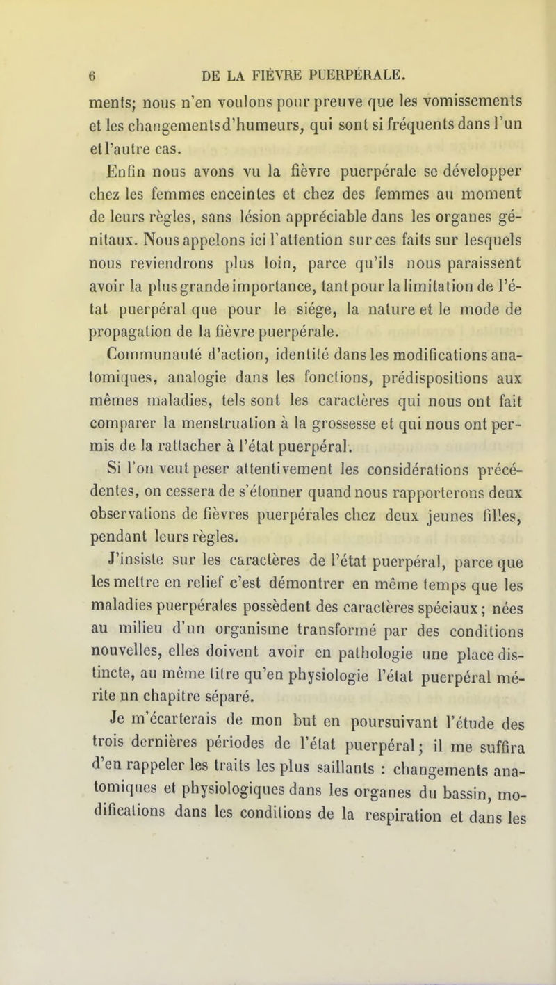 ments; nous n'en voulons pour preuve que les vomissements et les changements d'humeurs, qui sont si fréquents dans l'un et l'autre cas. Enfin nous avons vu la fièvre puerpérale se développer chez les femmes enceintes et chez des femmes au moment de leurs règles, sans lésion appréciable dans les organes gé- nitaux. Nous appelons ici l'atlenlion sur ces faits sur lesquels nous reviendrons plus loin, parce qu'ils nous paraissent avoir la plus grande importance, tant pour la limitation de l'é- tat puerpéral que pour le siège, la nature et le mode de propagation de la fièvre puerpérale. Communauté d'action, identité dans les modifications ana- tomiques, analogie dans les fonctions, prédispositions aux mêmes maladies, tels sont les caractères qui nous ont fait comparer la menstruation à la grossesse et qui nous ont per- mis de la rattacher à l'état puerpéral. Si l'on veut peser attentivement les considérations précé- dentes, on cessera de s'étonner quand nous rapporterons deux observations de fièvres puerpérales chez deux jeunes filles, pendant leurs règles. J'insiste sur les caractères de l'état puerpéral, parce que les mettre en relief c'est démontrer en même temps que les maladies puerpérales possèdent des caractères spéciaux ; nées au milieu d'un organisme transformé par des conditions nouvelles, elles doivent avoir en pathologie une place dis- tincte, au même titre qu'en physiologie l'état puerpéral mé- rite un chapitre séparé. Je m'écarterais de mon but en poursuivant l'étude des trois dernières périodes de l'état puerpéral; il me suffira d'en rappeler les traits les plus saillants : changements ana- tomiques et physiologiques dans les organes du bassin, mo- difications dans les conditions de la respiration et dans les