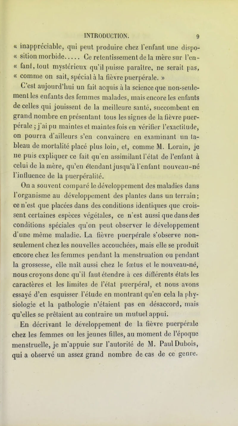 <c inappréciable, qui peut produire chez l'enfant une dispo- se silion morbide Ce relenlissement de la mère sur l'en- « fanI,loul mystérieux qu'il puisse paraître, ne serait pas, « comme on sait, spécial à la fièvre puerpérale. » C'est aujourd'hui un fait acquis à la science que non-seule- ment les enfants des femmes malades, mais encore les enfants de celles qui jouissent de la meilleure santé, succombent en grand nombre en présentant tous les signes de la fièvre puer- pérale j j'ai pu maintes et maintes fois en vérifier l'exactitude, on pourra d'ailleurs s'en convaincre en examinant un ta- bleau de mortahlé placé plus loin, et, comme M. Lorain, je lie puis expliquer ce fait qu'en assimilant l'état de l'enfant à celui de lanière, qu'en étendant jusqu'à l'enfant nouveau-né l'influence de la puerpéralité. On a souvent comparé le développement des maladies dans l'organisme au développement des plantes dans un terrain; ce n'est que placées dans des conditions identiques que crois- sent certaines espèces végétales, ce n'est aussi que dans des conditions spéciales qu'on peut observer le développement d'une même maladie. La fièvre puerpérale s'observe non- seulement chez les nouvelles accouchées, mais elle se produit encore chez les femmes pendant la menstruation ou pendant la grossesse, elle naît aussi chez le fœtus et le nouveau-né, nous croyons donc qu'il faut étendre à ces difïérents états les caractères et les limites de l'état puerpéral, et nous avons essayé d'en esquisser l'élude en montrant qu'en cela la phy- siologie et la pathologie n'étaient pas en désaccord, mais qu'elles se prêtaient au contraire un mutuel appui. En décrivant le développement de la fièvre puerpérale chez les femmes ou les jeunes filles, au moment de l'époque menstruelle, je m'appuie sur l'autorité de M. Paul Dubois, qui a observé un assez grand nombre de cas de ce genre.