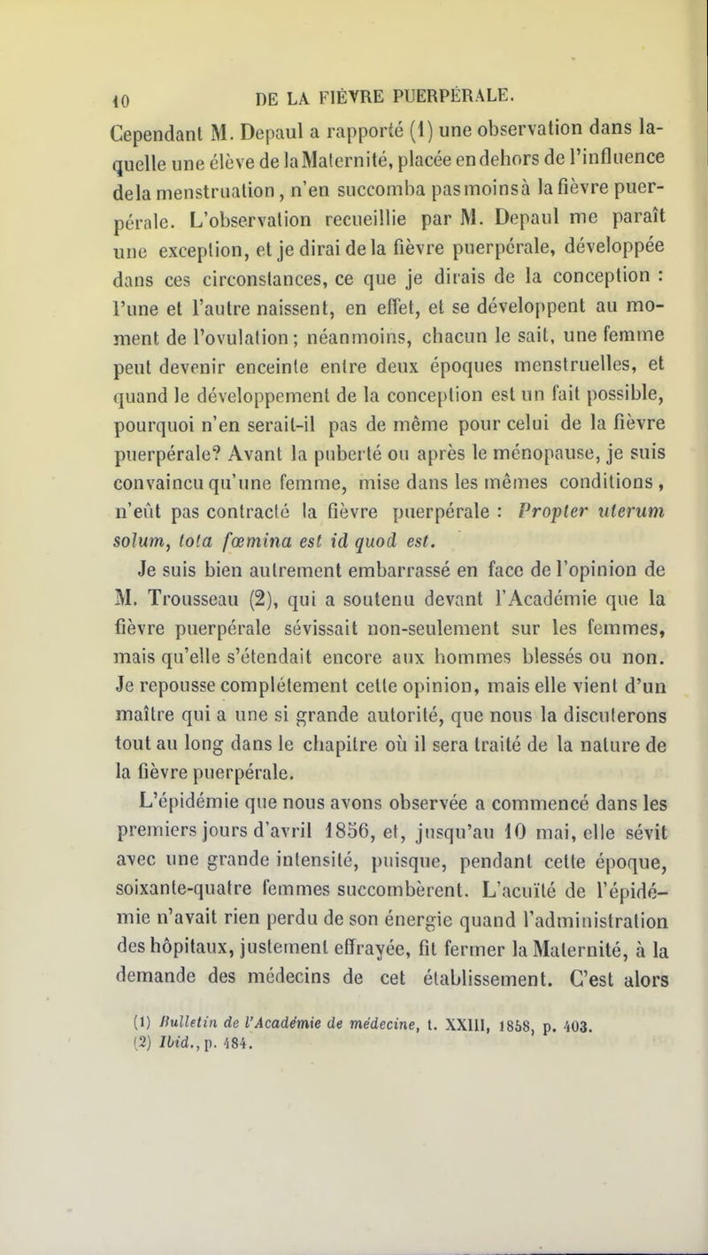 Cependant M. Depaul a rapporté (1) une observation dans la- quelle une élève de la Maternité, placée en dehors de l'influence delà menstruation, n'en succomba pas moins à la fièvre puer- pérale. L'observation recueillie par M. Depaul me paraît une exception, et je dirai de la fièvre puerpérale, développée dans ces circonstances, ce que je dirais de la conception : l'une et l'autre naissent, en effet, et se développent au mo- ment de l'ovulation; néanmoins, chacun le sait, une femme peut devenir enceinte entre deux époques menstruelles, et quand le développement de la conception est un fait possible, pourquoi n'en serait-il pas de même pour celui de la fièvre puerpérale? Avant la puberté ou après le ménopause, je suis convaincu qu'une femme, mise dans les mêmes conditions , n'eût pas contraclc la fièvre puerpérale : Propter uierum solum, Iota fœmina est ici quod est. Je suis bien autrement embarrassé en face de l'opinion de M. Trousseau (2), qui a soutenu devant l'Académie que la fièvre puerpérale sévissait non-seulement sur les femmes, mais qu'elle s'étendait encore aux hommes blessés ou non. Je repousse complètement cette opinion, mais elle vient d'un maître qui a une si grande autorité, que nous la discuterons tout au long dans le chapitre où il sera traité de la nature de la fièvre puerpérale. L'épidémie que nous avons observée a commencé dans les premiers jours d'avril 1856, et, jusqu'au 10 mai, elle sévit avec une grande intensité, puisque, pendant cette époque, soixante-quatre femmes succombèrent, L'acuïlé de fépidé- mie n'avait rien perdu de son énergie quand fadministration des hôpitaux, justement etïrayée, fit fermer la Maternité, à la demande des médecins de cet établissement. C'est alors (1) nulletin de l'Académie de médecine, t. XXUI, 1858, p. 403. (2) Ibid.,[). m.
