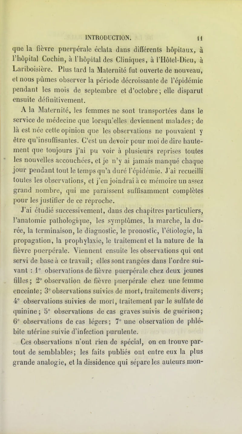 que la fièvre puerpérale éclata dans différents hôpitaux, à l'hôpital Cochin, à l'hôpital des Cliniques, à riiôlel-Dieu, à Lariboisière. Plus tard la Maternité fut ouverte de nouveau, et nous pûmes observer la période décroissante de l'épidémie pendant les mois de septembre et d'octobre; elle disparut ensuite délinilivement. A la Maternité, les femmes ne sont transportées dans le service de médecine que lorsqu'elles deviennent malades; de là est née cette opinion que les observations ne pouvaient y être qu'insuffisantes. C'est un devoir pour moi de dire haute- ment que toujours j'ai pu voir à plusieurs reprises toutes les nouvelles accouchées, et je n'y ai jamais manqué chaque jour pendant tout le temps qu'a duré l'épidémie. J'ai recueilli toutes les observations, et j'en joindrai à ce mémoire un assez grand nombre, qui me paraissent suffisamment complètes pour les justifier de ce reproche. J'ai étudié successivement, dans des chapitres particuliers, l'anatomie palhologif[ue, les symptômes, la marche, la du- rée, la terminaison, le diagnostic, le pronostic, l'éliologie, la propagation, la prophylaxie, le traitement et la nature de la fièvre puerpérale. Viennent ensuite les observations qui ont servi de base à ce travail ; elles sont rangées dans l'ordre sui- vant : [ observations de fièvre puerpérale chez deux jeunes filles; 2° observation de fièvre puerpérale chez une femme enceinte; 3° observations suivies de mort, traitements divers; 4° observations suivies de mort, traitement par le sulfate de quinine; 5° observations de cas graves suivis de guérison; 6° observations de cas légers; 7 une observation de phlé- bite utérine suivie d'infection purulente. Ces observations n'ont rien de spécial, on en trouve par- tout de semblables; les faits publiés ont entre eux la plus grande analogie, et la dissidence qui sépare les auteurs mon-