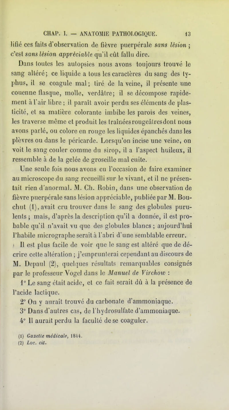 Jifié ces faits d'observation de fièvre puerpérale sans lésion; c'est sans lésion appréciable qu'il eût fallu dire. Dans toutes les autopsies nous avons toujours trouvé le sang altéré; ce liquide a tous les caractères du sang des ty- })hus, il se coagule mal ; tiré de la veine, il présente une couenne llasque, molle, verdàtre; il se décompose rapide- ment à l'air libre ; il paraît avoir perdu ses éléments de plas- ticité, et sa matière colorante imbibe les parois des veines, les traverse même et produit les traînéesrougeàlresdont nous avons parlé, ou colore en rouge les liquides épanchés dans les plèvres ou dans le péricarde. Lorsqu'on incise une veine, on voit le sang couler comme du sirop, il a l'aspect huileux, il ressemble à de la gelée de groseille mal cuite. Une seule fois nous avons eu l'occasion de faire examiner au microscope du sang recueilli sur le vivant, et il ne présen- tait rien d'anormal. M. Ch. Robin, dans une observation de fièvre puerpérale sans lésion appréciable, publiée par M. Bou- chut (1), avait cru trouver dans le sang des globules puru- lents j mais, d'après la description qu'il a donnée, il est pro- bable qu'il n'avait vu que des globules blancs ; aujourd'hui l'habile micrographe serait à l'abri d'une semblable erreur, t II est plus facile de voir que le sang est altéré que de dé- crire cette altération ; j'emprunterai cependant au discours de M. Depaul (2), quelfjues résultats remarquables consignés par le professeur Vogel dans le Manuel de Virchow : 1 Le sang était acide, et ce fait serait dû à la présence de l'acide lactique. 2 On y aurait trouvé du carbonate d'ammoniaque. 3° Dans d'autres cas, de l'hydrosulfate d'ammoniaque. 4 11 aurait perdu la faculté de se coaguler. (1) Gazelle médicale, iSii. (2) Loc. cit.