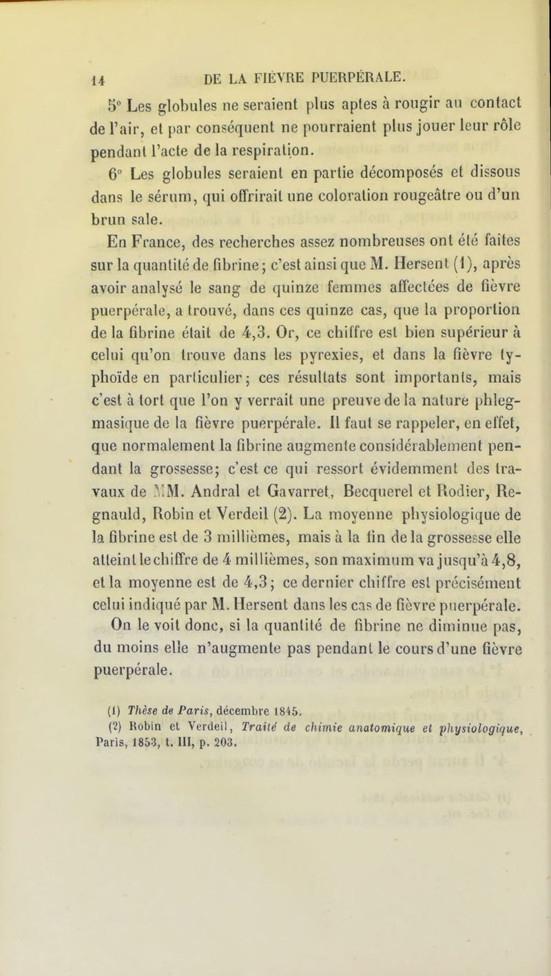 5' Les globules ne seraient plus aptes à rougir au contact de l'air, et par conséquent ne pourraient plus jouer leur rôle pendant l'acte de la respiration. 6 Les globules seraient en partie décomposés et dissous dans le sérum, qui offrirait une coloration rougeâtre ou d'un brun sale. En France, des recherches assez nombreuses ont été faites sur la quantité de fibrine; c'est ainsi que M. Hersent (1), après avoir analysé le sang de quinze femmes affeclées de fièvre puerpérale, a trouvé, dans ces quinze cas, que la proportion de la fibrine était de 4,3. Or, ce chiffre est bien supérieur à celui qu'on trouve dans les pyrexies, et dans la fièvre ty- phoïde en particulier; ces résultats sont importants, mais c'est à tort que l'on y verrait une preuve de la nature phleg- masique de la fièvre puerpérale. Il faut se rappeler, en effet, que normalement la fibrine augmente considérablement pen- dant la grossesse; c'est ce qui ressort évidemment des tra- vaux de VM. Andral et Gavarret, Becquerel et Rodier, Re- gnauld, Robin et Verdeil (2). La moyenne physiologique de la fibrine est de 3 millièmes, mais à la fin de la grossesse elle atteint lechiffre de 4 millièmes, son maximum va jusqu'à 4,8, et la moyenne est de 4,3; ce dernier chiffre est précisément celui indiqué par M. Hersent dans les cas de fièvre puerpérale. On le voit donc, si la quanlilé de fibrine ne diminue pas, du moins elle n'augmente pas pendant le cours d'une fièvre puerpérale. (1) Thèse de Paris, décembre 1845, (2) Robin et Verdeil, Traité de chimie anatomique et physiologique, Paris, 1853, t. III, p. 203.