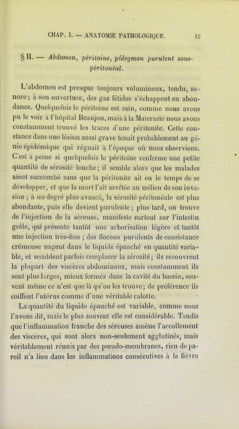 § II- — Abdomen, périloine, phlegmon purulent sous- périlonéal. L'abdomen est presque loiijours volumineux, tendu, so- nore; à son ouverture, des gaz fétides s'échappent en abon- dance. QueUiuefois le péritoine est sain, comme nous avons pu le voir à Thôpital Beaujon, mais à la Maternité nous avons constamment trouvé les traces d'une péritonite. Cette con- stance dans une lésion aussi grave tenait probablement au gé- nie épidémique qui régnait à l'époque où nous observions. C'est à peine si quelquefois le péritoine renferme une petite quantité de sérosité louche ; il semble alors que les malades aient succombé sans que la péritonite ait eu le temps de se développer, et que la mort l'ait arrêtée au milieu de son inva- sion ; à un degré plus avancé, la sérosité périlonéale est plus abondante, puis elle devient purulente; plus tard, on trouve de l'injection de la séreuse, manifeste surtout sur l'intestin grêle, qui présente tantôt une arborisation légère et tantôt une injection très-fine ; des flocons purulents de consistance crémeuse nagent dans le liquide épanché en quantité varia- ble, et semblent parfois remplacer la sérosité; ils recouvrent la plupart des^ viscères abdominaux, mais constamment ils sont plus larges, mieux formés dans la cavité du bassin, sou- vent même ce n'est que là qu'on les trouve; de préférence ils coiffent l'utérus comme d'une véritable calotte. La quantité du liquide épanché est variable, comme nous l'avons dit, mais le plus souvent elle est considérable. Tandis que rinflammation franche des séreuses amène l'accollement des viscères, qui sont alors non-seulement agglutinés, mais véritablement réunis par des pseudo-membranes, rien de pa- reil n'a lieu dans les inûammations consécutives à la fièvre