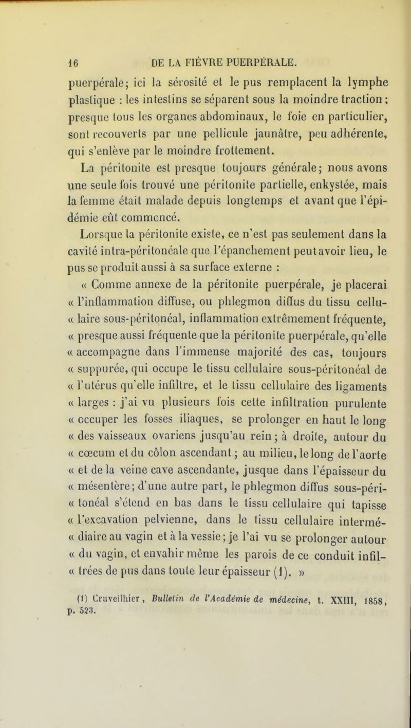 puerpérale; ici la sérosité et le pus reniplacenl la lymphe plastique : les intestins se séparent sous la moindre traction ; presque tous les organes abdominaux, le foie en particulier, sont recouverts par une pellicule jaunâtre, peu adhérente, qui s'enlève par le moindre frottement. La péritonite est presque toujours générale; nous avons une seule fois trouvé une péritonite partielle, enkystée, mais la femme était malade depuis longtemps et avant que l'épi- démie eût commencé. Lorsque la péritonite existe, ce n'est pas seulement dans la cavité intra-péritonéale que l'épanchemcnt peut avoir lieu, le pus se produit aussi à sa surface externe : « Comme annexe de la péritonite puerpérale, je placerai « l'inflammation diffuse, ou phlegmon diffus du tissu cellu- c( laire sous-péritonéal, inflammation extrêmement fréquente, « presque aussi fréquente que la péritonite puerpérale, qu'elle « accompagne dans l'immense majorité des cas, toujours « suppuréc, qui occupe le tissu cellulaire sous-péritonéal de « l'utérus qu'elle infiltre, et le tissu cellulaire des ligaments « larges : j'ai vu plusieurs fois cette infiltration purulente « occuper les fosses iliaques, se prolonger en haut le long c< des vaisseaux ovariens jusqu'au rein; à droite, autour du « cœcum et du côlon ascendant ; au milieu, le long de l'aorte « et delà veine cave ascendante, jusque dans l'épaisseur du « mésentère; d'une autre part, le phlegmon diffus sous-péri- « tonéal s'étend en bas dans le tissu cellulaire qui tapisse « l'excavation pelvienne, dans le tissu cellulaire intermé- c( diaire au vagin et à la vessie ; je l'ai vu se prolonger autour <( du vagin, et envahir même les parois de ce conduit infil- « trées de pus dans toute leur épaisseur (1). » (1) Cruveilhier, Bulledn de l'Académie de médecine, t. XXIIl, 1858, p. 523.