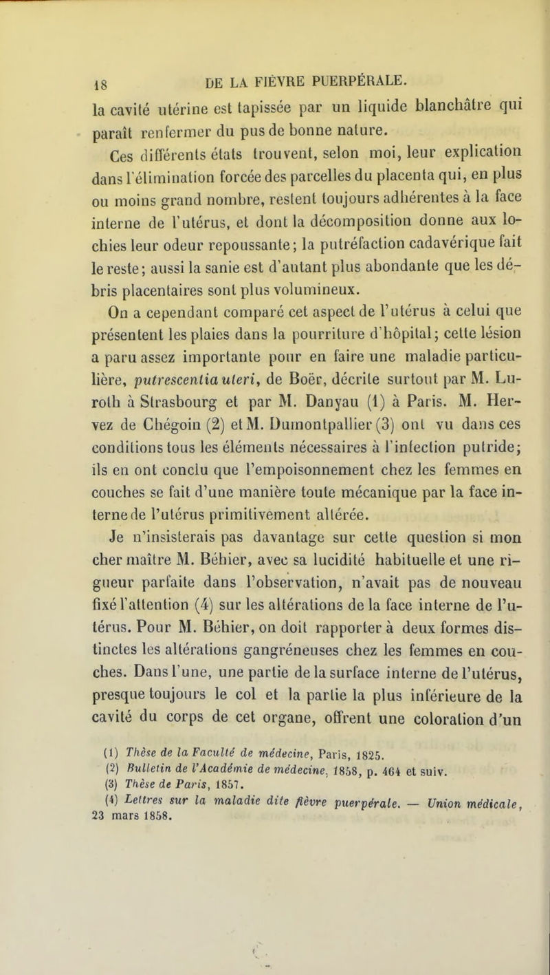 la cavité utérine est tapissée par un liquide blanchâtre qui paraît renfermer du pus de bonne nature. Ces différents états trouvent, selon moi, leur explication dans l elimination forcée des parcelles du placenta qui, en plus ou moins grand nombre, restent toujours adhérentes à la face interne de l'utérus, et dont la décomposition donne aux lo- chies leur odeur repoussante; la putréfaction cadavérique fait le reste; aussi la sanie est d'autant plus abondante que les dé- bris placentaires sont plus volumineux. On a cependant comparé cet aspect de l'utérus à celui que présentent les plaies dans la pourriture d'hôpital; celte lésion a paru assez importante pour en faire une maladie particu- lière, putrescenliauleri, de Boër, décrite surtout par M. Lu- rolh à Strasbourg et par M. Danyau (1) à Paris. M. Her- vez de Chégoin (2) et M. Dumontpallier (3) ont vu dans ces conditions tous les éléments nécessaires à l'intection putride; ils en ont conclu que l'empoisonnement chez les femmes en couches se fait d'une manière toute mécanique par la face in- terne de l'utérus primitivement altérée. Je n'insisterais pas davantage sur cette question si mon cher maître M. Béhier, avec sa lucidité habituelle et une ri- gueur parfaite dans l'observation, n'avait pas de nouveau fixé l'attention (4) sur les altérations de la face interne de l'u- térus. Pour M. Béhier, on doit rapporter à deux formes dis- tinctes les altérations gangréneuses chez les femmes en cou- ches. Dans l'une, une partie de la surface interne de l'utérus, presque toujours le col et la partie la plus inférieure de la cavité du corps de cet organe, offrent une coloration d'un (1) Thèse de la Faculté de médecine, Paris, 1825. (2) Bulletin de l'Académie de médecine, 1858, p. 464 et suiv. (3) Tkèse de Paris, 1857. (4) Lettres sur la maladie dite fièvre puerpérale. — Union médicale, 23 mars 1858.
