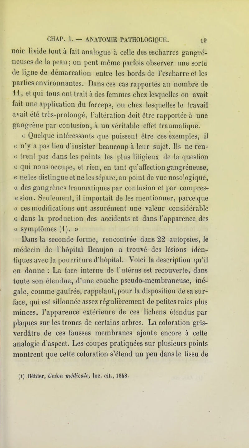 noir livide tout à fait analogue à celle des escharros gangre- neuses de la peau ; on peut même parfois observer une sorte de ligne de démarcation entre les bords de i'escliarre et les parties environnantes. Dans ces cas rapportés au nombre de H, et qui tous ont trait à des femmes chez lesquelles on avait fait une application du forceps, ou chez lesquelles le travail avait été très-prolongé, l'altération doit être rapportée à une gangrène par contusion, à un véritable efl'et traumalique. « Quelque intéressants que puissent être ces exemples, il c( n'y a pas lieu d'insister beaucoup à leur sujet. Ils ne ren- c( Irent pas dans les points les plus litigieux de la question « qui nous occupe, et rien, en tant qu'affection gangréneuse, « neles distingue et ne les sépare, au point de vue nosologique, c( des gangrènes traumatiques par contusion et par compres- «sion. Seulement, il importait de les mentionner, parce que (( ces modifications ont assurément une valeur considérable c( dans la production des accidents et dans l'apparence des u symptômes (1). » Dans la seconde forme, rencontrée dans 22 autopsies, le médecin de l'hôpital Beaujon a trouvé des lésions iden- tiques avec la pourriture d'hôpital. Voici la description qu'il en donne : La face interne de l'utérus est recouverte, dans toute son étendue, d'une couche pseudo-membraneuse, iné- gale, comme gaufrée, rappelant, pour la disposition de sa sur- face, qui est sillonnée assez régulièrement de petites raies plus minces, l'apparence extérieure de ces lichens étendus par plaques sur les troncs de certains arbres. La coloration gris- verdâtre de ces fausses membranes ajoute encore à cette analogie d'aspect. Les coupes pratiquées sur plusieurs points montrent que cette coloration s'étend un peu dans le tissu de (1) Bébier, Union médicale, loc. cit., 1868.